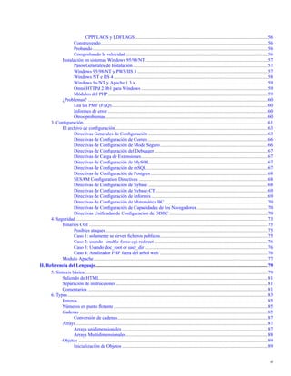 CPPFLAGS y LDFLAGS ................................................................................................................56
Construyendo.............................................................................................................................................56
Probando....................................................................................................................................................56
Comprobando la velocidad........................................................................................................................56
Instalación en sistemas Windows 95/98/NT .......................................................................................................57
Pasos Generales de Instalación..................................................................................................................57
Windows 95/98/NT y PWS/IIS 3 ..............................................................................................................57
Windows NT e IIS 4 ..................................................................................................................................58
Windows 9x/NT y Apache 1.3.x................................................................................................................59
Omni HTTPd 2.0b1 para Windows ...........................................................................................................59
Módulos del PHP.......................................................................................................................................59
¿Problemas? ........................................................................................................................................................60
Lea las PMF (FAQ)....................................................................................................................................60
Informes de error .......................................................................................................................................60
Otros problemas.........................................................................................................................................60
3. Conﬁguración............................................................................................................................................................61
El archivo de conﬁguración.................................................................................................................................63
Directivas Generales de Conﬁguración .....................................................................................................63
Directivas de Conﬁguración de Correo......................................................................................................66
Directivas de Conﬁguración de Modo Seguro...........................................................................................66
Directivas de Conﬁguración del Debugger................................................................................................67
Directivas de Carga de Extensiones...........................................................................................................67
Directivas de Conﬁguración de MySQL....................................................................................................67
Directivas de Conﬁguración de mSQL......................................................................................................67
Directivas de Conﬁguración de Postgres...................................................................................................68
SESAM Conﬁguration Directives .............................................................................................................68
Directivas de Conﬁguración de Sybase .....................................................................................................68
Directivas de Conﬁguración de Sybase-CT...............................................................................................69
Directivas de Conﬁguración de Informix ..................................................................................................69
Directivas de Conﬁguración de Matemática BC .......................................................................................70
Directivas de Conﬁguración de Capacidades de los Navegadores ............................................................70
Directivas Uniﬁcadas de Conﬁguración de ODBC ...................................................................................70
4. Seguridad ..................................................................................................................................................................73
Binarios CGI .......................................................................................................................................................75
Posibles ataques.........................................................................................................................................75
Caso 1: solamente se sirven ﬁcheros publicos...........................................................................................75
Caso 2: usando –enable-force-cgi-redirect................................................................................................76
Caso 3: Usando doc_root or user_dir ........................................................................................................76
Caso 4: Analizador PHP fuera del arbol web. ...........................................................................................76
Modulo Apache...................................................................................................................................................77
II. Referencia del Lenguaje..................................................................................................................................................79
5. Sintaxis básica...........................................................................................................................................................79
Saliendo de HTML..............................................................................................................................................81
Separación de instrucciones ................................................................................................................................81
Comentarios ........................................................................................................................................................81
6. Types.........................................................................................................................................................................83
Enteros.................................................................................................................................................................85
Números en punto ﬂotante ..................................................................................................................................85
Cadenas ...............................................................................................................................................................85
Conversión de cadenas...............................................................................................................................87
Arrays..................................................................................................................................................................87
Arrays unidimensionales ...........................................................................................................................87
Arrays Multidimensionales........................................................................................................................88
Objetos ................................................................................................................................................................89
Inicialización de Objetos ...........................................................................................................................89
6
 
