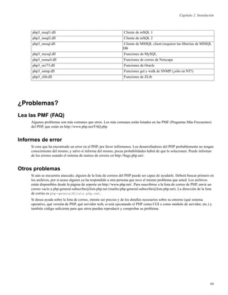 Capítulo 2. Instalación
php3_msql1.dll Cliente de mSQL 1
php3_msql2.dll Cliente de mSQL 2
php3_mssql.dll Cliente de MSSQL client (requiere las librerías de MSSQL
DB
php3_mysql.dll Funciones de MySQL
php3_nsmail.dll Funciones de correo de Netscape
php3_oci73.dll Funciones de Oracle
php3_snmp.dll Funciones get y walk de SNMP (¡sólo en NT!)
php3_zlib.dll Funciones de ZLib
¿Problemas?
Lea las PMF (FAQ)
Algunos problemas son más comunes que otros. Los más comunes están listados en las PMF (Preguntas Más Frecuentes)
del PHP, que están en http://www.php.net/FAQ.php
Informes de error
Si cree que ha encontrado un error en el PHP, por favor infórmenos. Los desarrolladores del PHP probablemente no tengan
conocimiento del mismo, y salvo si informa del mismo, pocas probabilidades habrá de que lo solucionen. Puede informar
de los errores usando el sistema de rastreo de errores en http://bugs.php.net/.
Otros problemas
Si aún se encuentra atascado, alguien de la lista de correos del PHP puede ser capaz de ayudarle. Deberá buscar primero en
los archivos, por si acaso alguien ya ha respondido a otra persona que tuvo el mismo problema que usted. Los archivos
están disponibles desde la página de soporte en http://www.php.net/. Para suscribirse a la lista de correo de PHP, envíe un
correo vacío a php-general-subscribe@lists.php.net (mailto:php-general-subscribe@lists.php.net). La dirección de la lista
de correo es php-general@lists.php.net.
Si desea ayuda sobre la lista de correo, intente ser preciso y de los detalles necesarios sobre su entorno (qué sistema
operativo, qué versión de PHP, qué servidor web, si está ejecutando el PHP como CGI o como módulo de servidor, etc.) y
también código suﬁciente para que otros puedan reproducir y comprobar su problema.
60
 