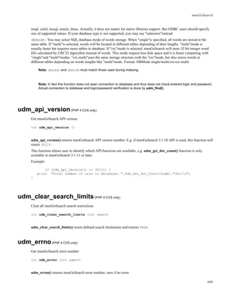 mnoGoSearch
msql, solid, mssql, oracle, ibase. Actually, it does not matter for native libraries support. But ODBC users should specify
one of supported values. If your database type is not supported, you may use "unknown"instead.
dbmode - You may select SQL database mode of words storage. When "single"is speciﬁed, all words are stored in the
same table. If "multi"is selected, words will be located in different tables depending of their lengths. "multi"mode is
usually faster but requires more tables in database. If "crc"mode is selected, mnoGoSearch will store 32 bit integer word
IDs calculated by CRC32 algorythm instead of words. This mode requres less disk space and it is faster comparing with
"single"and "multi"modes. "crc-multi"uses the same storage structure with the "crc"mode, but also stores words in
different tables depending on words lengths like "multi"mode. Format: DBMode single/multi/crc/crc-multi
Nota: dbaddr and dbmode must match those used during indexing.
Nota: In fact this function does not open connection to database and thus does not check entered login and password.
Actual connection to database and login/password veriﬁcation is done by udm_ﬁnd().
udm_api_version(PHP 4 CVS only)
Get mnoGoSearch API version.
int udm_api_version ()
udm_api_version() returns mnoGoSearch API version number. E.g. if mnoGoSearch 3.1.10 API is used, this function will
return 30110.
This function allows user to identify which API functions are available, e.g. udm_get_doc_count() function is only
available in mnoGoSearch 3.1.11 or later.
Example:
if (Udm_Api_Version() >= 30111) {
print "Total number of urls in database: ".Udm_Get_Doc_Count($udm)."<br>n";
}
udm_clear_search_limits(PHP 4 CVS only)
Clear all mnoGoSearch search restrictions
int udm_clear_search_limits (int agent)
udm_clear_search_limits() resets deﬁned search limitations and returns TRUE.
udm_errno(PHP 4 CVS only)
Get mnoGoSearch error number
int udm_errno (int agent)
udm_errno() returns mnoGoSearch error number, zero if no error.
600
 
