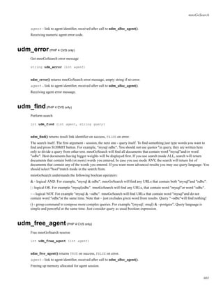 mnoGoSearch
agent - link to agent identiﬁer, received after call to udm_alloc_agent().
Receiving numeric agent error code.
udm_error(PHP 4 CVS only)
Get mnoGoSearch error message
string udm_error (int agent)
udm_error() returns mnoGoSearch error message, empty string if no error.
agent - link to agent identiﬁer, received after call to udm_alloc_agent().
Receiving agent error message.
udm_ﬁnd(PHP 4 CVS only)
Perform search
int udm_find (int agent, string query)
udm_ﬁnd() returns result link identiﬁer on success, FALSE on error.
The search itself. The ﬁrst argument - session, the next one - query itself. To ﬁnd something just type words you want to
ﬁnd and press SUBMIT button. For example, "mysql odbc". You should not use quotes "in query, they are written here
only to divide a query from other text. mnoGoSearch will ﬁnd all documents that contain word "mysql"and/or word
"odbc". Best documents having bigger weights will be displayed ﬁrst. If you use search mode ALL, search will return
documents that contain both (or more) words you entered. In case you use mode ANY, the search will return list of
documents that contain any of the words you entered. If you want more advanced results you may use query language. You
should select "bool"match mode in the search from.
mnoGoSearch understands the following boolean operators:
& - logical AND. For example, "mysql & odbc". mnoGoSearch will ﬁnd any URLs that contain both "mysql"and "odbc".
| - logical OR. For example "mysql|odbc". mnoGoSearch will ﬁnd any URLs, that contain word "mysql"or word "odbc".
~ - logical NOT. For example "mysql & ~odbc". mnoGoSearch will ﬁnd URLs that contain word "mysql"and do not
contain word "odbc"at the same time. Note that ~ just excludes given word from results. Query "~odbc"will ﬁnd nothing!
() - group command to compose more complex queries. For example "(mysql | msql) & ~postgres". Query language is
simple and powerful at the same time. Just consider query as usual boolean expression.
udm_free_agent(PHP 4 CVS only)
Free mnoGoSearch session
int udm_free_agent (int agent)
udm_free_agent() returns TRUE on success, FALSE on error.
agent - link to agent identiﬁer, received after call to udm_alloc_agent().
Freeing up memory allocated for agent session.
601
 