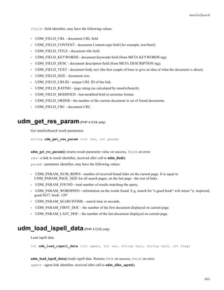 mnoGoSearch
field - ﬁeld identiﬁer, may have the following values:
• UDM_FIELD_URL - document URL ﬁeld
• UDM_FIELD_CONTENT - document Content-type ﬁeld (for example, text/html).
• UDM_FIELD_TITLE - document title ﬁeld.
• UDM_FIELD_KEYWORDS - document keywords ﬁeld (from META KEYWORDS tag).
• UDM_FIELD_DESC - document description ﬁeld (from META DESCRIPTION tag).
• UDM_FIELD_TEXT - document body text (the ﬁrst couple of lines to give an idea of what the document is about).
• UDM_FIELD_SIZE - document size.
• UDM_FIELD_URLID - unique URL ID of the link.
• UDM_FIELD_RATING - page rating (as calculated by mnoGoSearch).
• UDM_FIELD_MODIFIED - last-modiﬁed ﬁeld in unixtime format.
• UDM_FIELD_ORDER - the number of the current document in set of found documents.
• UDM_FIELD_CRC - document CRC.
udm_get_res_param(PHP 4 CVS only)
Get mnoGoSearch result parameters
string udm_get_res_param (int res, int param)
udm_get_res_param() returns result parameter value on success, FALSE on error.
res - a link to result identiﬁer, received after call to udm_ﬁnd().
param - parameter identiﬁer, may have the following values:
• UDM_PARAM_NUM_ROWS - number of received found links on the current page. It is equal to
UDM_PARAM_PAGE_SIZE for all search pages, on the last page - the rest of links.
• UDM_PARAM_FOUND - total number of results matching the query.
• UDM_PARAM_WORDINFO - information on the words found. E.g. search for "a good book" will return "a: stopword,
good:5637, book: 120"
• UDM_PARAM_SEARCHTIME - search time in seconds.
• UDM_PARAM_FIRST_DOC - the number of the ﬁrst document displayed on current page.
• UDM_PARAM_LAST_DOC - the number of the last document displayed on current page.
udm_load_ispell_data(PHP 4 CVS only)
Load ispell data
int udm_load_ispell_data (int agent, int var, string val1, string val2, int flag)
udm_load_ispell_data() loads ispell data. Returns TRUE on success, FALSE on error.
agent - agent link identiﬁer, received after call to udm_alloc_agent().
603
 
