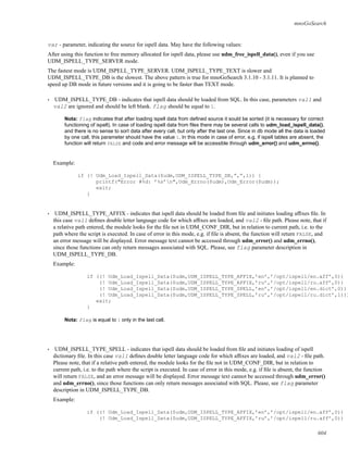 mnoGoSearch
var - parameter, indicating the source for ispell data. May have the following values:
After using this function to free memory allocated for ispell data, please use udm_free_ispell_data(), even if you use
UDM_ISPELL_TYPE_SERVER mode.
The fastest mode is UDM_ISPELL_TYPE_SERVER. UDM_ISPELL_TYPE_TEXT is slower and
UDM_ISPELL_TYPE_DB is the slowest. The above pattern is true for mnoGoSearch 3.1.10 - 3.1.11. It is planned to
speed up DB mode in future versions and it is going to be faster than TEXT mode.
• UDM_ISPELL_TYPE_DB - indicates that ispell data should be loaded from SQL. In this case, parameters val1 and
val2 are ignored and should be left blank. flag should be equal to 1.
Nota: flag indicates that after loading ispell data from deﬁned source it sould be sorted (it is necessary for correct
functioning of ispell). In case of loading ispell data from ﬁles there may be several calls to udm_load_ispell_data(),
and there is no sense to sort data after every call, but only after the last one. Since in db mode all the data is loaded
by one call, this parameter should have the value 1. In this mode in case of error, e.g. if ispell tables are absent, the
function will return FALSE and code and error message will be accessible through udm_error() and udm_errno().
Example:
if (! Udm_Load_Ispell_Data($udm,UDM_ISPELL_TYPE_DB,”,”,1)) {
printf("Error #%d: ’%s’n",Udm_Errno($udm),Udm_Error($udm));
exit;
}
• UDM_ISPELL_TYPE_AFFIX - indicates that ispell data should be loaded from ﬁle and initiates loading afﬁxes ﬁle. In
this case val1 deﬁnes double letter language code for which afﬁxes are loaded, and val2 - ﬁle path. Please note, that if
a relative path entered, the module looks for the ﬁle not in UDM_CONF_DIR, but in relation to current path, i.e. to the
path where the script is executed. In case of error in this mode, e.g. if ﬁle is absent, the function will return FALSE, and
an error message will be displayed. Error message text cannot be accessed through udm_error() and udm_errno(),
since those functions can only return messages associated with SQL. Please, see flag parameter description in
UDM_ISPELL_TYPE_DB.
Example:
if ((! Udm_Load_Ispell_Data($udm,UDM_ISPELL_TYPE_AFFIX,’en’,’/opt/ispell/en.aff’,0)) |
(! Udm_Load_Ispell_Data($udm,UDM_ISPELL_TYPE_AFFIX,’ru’,’/opt/ispell/ru.aff’,0)) |
(! Udm_Load_Ispell_Data($udm,UDM_ISPELL_TYPE_SPELL,’en’,’/opt/ispell/en.dict’,0))
(! Udm_Load_Ispell_Data($udm,UDM_ISPELL_TYPE_SPELL,’ru’,’/opt/ispell/ru.dict’,1)))
exit;
}
Nota: flag is equal to 1 only in the last call.
• UDM_ISPELL_TYPE_SPELL - indicates that ispell data should be loaded from ﬁle and initiates loading of ispell
dictionary ﬁle. In this case val1 deﬁnes double letter language code for which afﬁxes are loaded, and val2 - ﬁle path.
Please note, that if a relative path entered, the module looks for the ﬁle not in UDM_CONF_DIR, but in relation to
current path, i.e. to the path where the script is executed. In case of error in this mode, e.g. if ﬁle is absent, the function
will return FALSE, and an error message will be displayed. Error message text cannot be accessed through udm_error()
and udm_errno(), since those functions can only return messages associated with SQL. Please, see flag parameter
description in UDM_ISPELL_TYPE_DB.
Example:
if ((! Udm_Load_Ispell_Data($udm,UDM_ISPELL_TYPE_AFFIX,’en’,’/opt/ispell/en.aff’,0)) |
(! Udm_Load_Ispell_Data($udm,UDM_ISPELL_TYPE_AFFIX,’ru’,’/opt/ispell/ru.aff’,0)) |
604
 