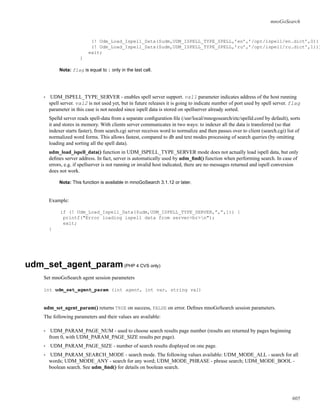 mnoGoSearch
(! Udm_Load_Ispell_Data($udm,UDM_ISPELL_TYPE_SPELL,’en’,’/opt/ispell/en.dict’,0))
(! Udm_Load_Ispell_Data($udm,UDM_ISPELL_TYPE_SPELL,’ru’,’/opt/ispell/ru.dict’,1)))
exit;
}
Nota: flag is equal to 1 only in the last call.
• UDM_ISPELL_TYPE_SERVER - enables spell server support. val1 parameter indicates address of the host running
spell server. val2 is not used yet, but in future releases it is going to indicate number of port used by spell server. flag
parameter in this case is not needed since ispell data is stored on spellserver already sorted.
Spelld server reads spell-data from a separate conﬁguration ﬁle (/usr/local/mnogosearch/etc/spelld.conf by default), sorts
it and stores in memory. With clients server communicates in two ways: to indexer all the data is transferred (so that
indexer starts faster), from search.cgi server receives word to normalize and then passes over to client (search.cgi) list of
normalized word forms. This allows fastest, compared to db and text modes processing of search queries (by omitting
loading and sorting all the spell data).
udm_load_ispell_data() function in UDM_ISPELL_TYPE_SERVER mode does not actually load ispell data, but only
deﬁnes server address. In fact, server is automatically used by udm_ﬁnd() function when performing search. In case of
errors, e.g. if spellserver is not running or invalid host indicated, there are no messages returned and ispell conversion
does not work.
Nota: This function is available in mnoGoSearch 3.1.12 or later.
Example:
if (! Udm_Load_Ispell_Data($udm,UDM_ISPELL_TYPE_SERVER,”,”,1)) {
printf("Error loading ispell data from server<br>n");
exit;
}
udm_set_agent_param(PHP 4 CVS only)
Set mnoGoSearch agent session parameters
int udm_set_agent_param (int agent, int var, string val)
udm_set_agent_param() returns TRUE on success, FALSE on error. Deﬁnes mnoGoSearch session parameters.
The following parameters and their values are available:
• UDM_PARAM_PAGE_NUM - used to choose search results page number (results are returned by pages beginning
from 0, with UDM_PARAM_PAGE_SIZE results per page).
• UDM_PARAM_PAGE_SIZE - number of search results displayed on one page.
• UDM_PARAM_SEARCH_MODE - search mode. The following values available: UDM_MODE_ALL - search for all
words; UDM_MODE_ANY - search for any word; UDM_MODE_PHRASE - phrase search; UDM_MODE_BOOL -
boolean search. See udm_ﬁnd() for details on boolean search.
605
 