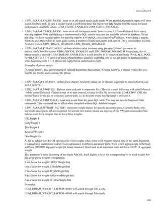 mnoGoSearch
• UDM_PARAM_CACHE_MODE - turns on or off search result cache mode. When enabled, the search engine will store
search results to disk. In case a similar search is performed later, the engine will take results from the cache for faster
performance. Available values: UDM_CACHE_ENABLED, UDM_CACHE_DISABLED.
• UDM_PARAM_TRACK_MODE - turns on or off trackquery mode. Since version 3.1.2 mnoGoSearch has a query
tracking support. Note that tracking is implemented in SQL version only and not available in built-in database. To use
tracking, you have to create tables for tracking support. For MySQL, use create/mysql/track.txt. When doing a search,
front-end uses those tables to store query words, a number of found documents and current UNIX timestamp in seconds.
Available values: UDM_TRACK_ENABLED, UDM_TRACK_DISABLED.
• UDM_PARAM_PHRASE_MODE - deﬁnes whether index database using phrases ("phrase" parameter in
indexer.conf). Possible values: UDM_PHRASE_ENABLED and UDM_PHRASE_DISABLED. Please note, that if
phrase search is enabled (UDM_PHRASE_ENABLED), it is still possible to do search in any mode (ANY, ALL, BOOL
or PHRASE). In 3.1.10 version of mnoGoSearch phrase search is supported only in sql and buuilt-in database modes,
while beginning with 3.1.11 phrases are supported in cachemode as well.
Examples of phrase search:
"Arizona desert"- This query returns all indexed documents that contain "Arizona desert"as a phrase. Notice that you
need to put double quotes around the phrase
• UDM_PARAM_CHARSET - deﬁnes local charset. Available values: set of charsets supported by mnoGoSearch, e.g.
koi8-r, cp1251, ...
• UDM_PARAM_STOPFILE - Deﬁnes name and path to stopwords ﬁle. (There is a small difference with mnoGoSearch
- while in mnoGoSearch if relative path or no path entered, it looks for this ﬁle in relation to UDM_CONF_DIR, the
module looks for the ﬁle in relation to current path, i.e. to the path where the php script is executed.)
• UDM_PARAM_STOPTABLE - Load stop words from the given SQL table. You may use several StopwordTable
commands. This command has no effect when compiled without SQL database support.
• UDM_PARAM_WEIGHT_FACTOR - represents weight factors for speciﬁc document parts. Currently body, title,
keywords, description, url are supported. To activate this feature please use degrees of 2 in *Weight commands of the
indexer.conf. Let’s imagine that we have these weights:
URLWeight 1
BodyWeight 2
TitleWeight 4
KeywordWeight 8
DescWeight 16
As far as indexer uses bit OR operation for word weights when some word presents several time in the same document,
it is possible at search time to detect word appearance in different document parts. Word which appears only in the body
will have 00000010 argegate weight (in binary notation). Word used in all document parts will have 00011111 aggregate
weight.
This parameter’s value is a string of hex digits ABCDE. Each digit is a factor for corresponding bit in word weight. For
the given above weights conﬁguration:
E is a factor for weight 1 (URL Weight bit)
D is a factor for weight 2 (BodyWeight bit)
C is a factor for weight 4 (TitleWeight bit)
B is a factor for weight 8 (KeywordWeight bit)
A is a factor for weight 16 (DescWeight bit)
Examples:
UDM_PARAM_WEIGHT_FACTOR=00001 will search through URLs only.
UDM_PARAM_WEIGHT_FACTOR=00100 will search through Titles only.
606
 