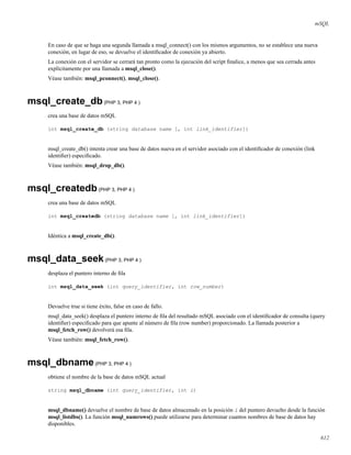mSQL
En caso de que se haga una segunda llamada a msql_connect() con los mismos argumentos, no se establece una nueva
conexión, en lugar de eso, se devuelve el identiﬁcador de conexión ya abierto.
La conexión con el servidor se cerrará tan pronto como la ejecución del script ﬁnalice, a menos que sea cerrada antes
explícitamente por una llamada a msql_close().
Véase también: msql_pconnect(), msql_close().
msql_create_db(PHP 3, PHP 4 )
crea una base de datos mSQL
int msql_create_db (string database name [, int link_identifier])
msql_create_db() intenta crear una base de datos nueva en el servidor asociado con el identiﬁcador de conexión (link
identiﬁer) especiﬁcado.
Véase también: msql_drop_db().
msql_createdb(PHP 3, PHP 4 )
crea una base de datos mSQL
int msql_createdb (string database name [, int link_identifier])
Idéntica a msql_create_db().
msql_data_seek(PHP 3, PHP 4 )
desplaza el puntero interno de ﬁla
int msql_data_seek (int query_identifier, int row_number)
Devuelve true si tiene éxito, false en caso de fallo.
msql_data_seek() desplaza el puntero interno de ﬁla del resultado mSQL asociado con el identiﬁcador de consulta (query
identiﬁer) especiﬁcado para que apunte al número de ﬁla (row number) proporcionado. La llamada posterior a
msql_fetch_row() devolverá esa ﬁla.
Véase también: msql_fetch_row().
msql_dbname(PHP 3, PHP 4 )
obtiene el nombre de la base de datos mSQL actual
string msql_dbname (int query_identifier, int i)
msql_dbname() devuelve el nombre de base de datos almacenado en la posición i del puntero devuelto desde la función
msql_listdbs(). La función msql_numrows() puede utilizarse para determinar cuantos nombres de base de datos hay
disponibles.
612
 