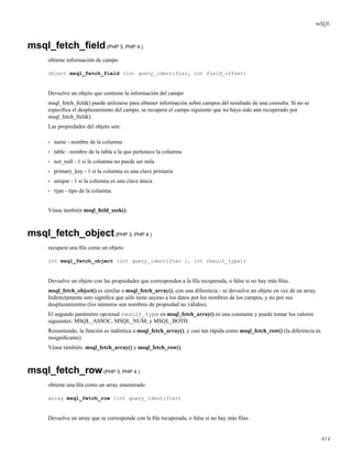 mSQL
msql_fetch_ﬁeld(PHP 3, PHP 4 )
obtiene información de campo
object msql_fetch_field (int query_identifier, int field_offset)
Devuelve un objeto que contiene la información del campo
msql_fetch_ﬁeld() puede utilizarse para obtener información sobre campos del resultado de una consulta. Si no se
especiﬁca el desplazamiento del campo, se recupera el campo siguiente que no haya sido aún recuperado por
msql_fetch_ﬁeld().
Las propiedades del objeto son:
• name - nombre de la columna
• table - nombre de la tabla a la que pertenece la columna
• not_null - 1 si la columna no puede ser nula
• primary_key - 1 si la columna es una clave primaria
• unique - 1 si la columna es una clave única
• type - tipo de la columna
Véase también msql_ﬁeld_seek().
msql_fetch_object(PHP 3, PHP 4 )
recupera una ﬁla como un objeto
int msql_fetch_object (int query_identifier [, int result_type])
Devuelve un objeto con las propiedades que corresponden a la ﬁla recuperada, o false si no hay más ﬁlas.
msql_fetch_object() es similar a msql_fetch_array(), con una diferencia - se devuelve un objeto en vez de un array.
Indirectamente esto signiﬁca que sólo tiene acceso a los datos por los nombres de los campos, y no por sus
desplazamientos (los números son nombres de propiedad no válidos).
El segundo parámetro opcional result_type en msql_fetch_array() es una constante y puede tomar los valores
siguientes: MSQL_ASSOC, MSQL_NUM, y MSQL_BOTH.
Resumiendo, la función es indéntica a msql_fetch_array(), y casi tan rápida como msql_fetch_row() (la diferencia es
insigniﬁcante).
Véase también: msql_fetch_array() y msql_fetch_row().
msql_fetch_row(PHP 3, PHP 4 )
obtiene una ﬁla como un array enumerado
array msql_fetch_row (int query_identifier)
Devuelve un array que se corresponde con la ﬁla recuperada, o false si no hay más ﬁlas.
614
 