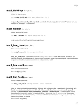 mSQL
msql_ﬁeldﬂags(PHP 3, PHP 4 )
obtiene los ﬂags del campo
string msql_fieldflags (int query_identifier, int i)
msql_ﬁeldﬂags() obtiene los ﬂags del campo (ﬁeld) especiﬁcado. Actualmente pueden ser, "not null", "primary key", una
combinación de ambos, o ""(cadena vacía).
msql_ﬁeldlen(PHP 3, PHP 4 )
obtiene la longitud del campo
int msql_fieldlen (int query_identifier, int i)
msql_ﬁeldlen() devuelve la longitud del campo especiﬁcado.
msql_free_result(PHP 3, PHP 4 )
libera la memoria del resultado
int msql_free_result (int query_identifier)
msql_free_result() libera la memoria asociada con query_identifier. Cuando PHP completa una petición, esta
memoria es liberada automáticamente, por este motivo solo es necesario llamar a esta función cuando se desea estar seguro
de que no se utiliza demasiada memoria mientras se está ejecutando el script.
msql_freeresult(PHP 3, PHP 4 )
libera la memoria del resultado
Véase msql_free_result()
msql_list_ﬁelds(PHP 3, PHP 4 )
lista los campos del resultado
int msql_list_fields (string database, string tablename)
msql_list_ﬁelds() recupera información sobre el nombre de tabla (tablename) dado. Los argumentos son el nombre de la
base de datos (database name) y el nombre de la tabla (table name). Se devuelve un puntero al resultado que puede
utilizarse con msql_ﬁeldﬂags(), msql_ﬁeldlen(), msql_ﬁeldname(), y msql_ﬁeldtype(). Un indetiﬁcador de consulta
(query identiﬁer) es un entero positivo. La función devuelve -1 si ocurre un error. En $phperrmsg se almacena una
cadena de carácteres describiendo el error, y a menos que la función sea llamada como @msql_list_fields() esta
cadena de error puede ser impresa.
Véase también msql_error().
616
 