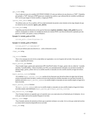 Capítulo 3. Conﬁguración
gpc_order string
Fija el order de troceo de variables GET/POST/COOKIE. El valor por defecto de esta directiva es "GPC". Fijándola,
por ejemplo, a "GP", hará que el PHP ignore por completo las cookies y que sobreescriba las variables recibidas por
GET con las que tengan el mismo nombre y vengan por POST.
ignore_user_abort string
Por defecto está a on. Si se cambia a off, los script terminarán tan pronto como intenten enviar algo después de que
un cliente ha roto la conexión. ignore_user_abort().
include_path string
Especiﬁca una lista de directorios en los que las funciones require(), include() y fopen_with_path() buscan los
archivos. El formato es similar a la variable de entorno de sistema PATH: una lista de directorios separados por dos
puntos en UNIX o por punto y coma en Windows.
Ejemplo 3-1. include_path en UNIX
include_path=.:/home/httpd/php-lib
Ejemplo 3-2. include_path en Windows
include_path=".;c:wwwphplib"
El valor por defecto para esta directiva es . (sólo el directorio actual).
isapi_ext string
log_errors boolean
Dice si los mensajes de error de los script deben ser registrados o no en el registro del servidor. Esta opción, por
tanto, es especíﬁca del mismo.
magic_quotes_gpc boolean
Fija el estado magic_quotes para operaciones GPC (Get/Post/Cookie). Si magic_quotes vale on, todas las ’ (comilla
sencilla), "(comilla doble),  (barra invertida) y los NUL son automáticamente marcados con una barra invertida. Si
además magic_quotes_sybase vale on, la comilla sencilla es marcada con otra comilla sencilla en lugar de la barra
invertida.
magic_quotes_runtime boolean
Si se habilita magic_quotes_runtime, muchas de las funciones que devuelven datos de algún tipo de fuente
externa incluyendo bases de datos y archivos de texto devolverán las comillas marcadas con una barra invertida. Si
también está activo magic_quotes_sybase, la comilla simple es marcada con una comilla simple en lugar de la
barra invertida.
magic_quotes_sybase boolean
Si magic_quotes_sybase está a on, la comilla simple es marcada con una comilla simple en lugar de la barra
invertida cuando están habilitados magic_quotes_gpc o magic_quotes_runtime.
max_execution_time integer
Fija el tiempo máximo en segundos que se le permite usar a un script antes de ser ﬁnalizado por el intérprete. Así se
evita que scripts mal escritos puedan bloquear el servidor.
memory_limit integer
Fija el tamaño máximo de memoria en bytes que se permite reclamar a un script. Así se evita que script mal escritos
se coman toda la memoria dispomible de un servidor.
nsapi_ext string
65
 