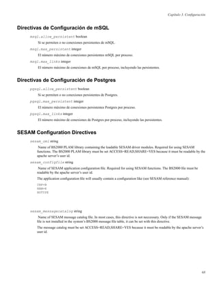 Capítulo 3. Conﬁguración
Directivas de Conﬁguración de mSQL
msql.allow_persistent boolean
Si se permiten o no conexiones persistentes de mSQL.
msql.max_persistent integer
El número máximo de conexiones persistentes mSQL por proceso.
msql.max_links integer
El número máximo de conexiones de mSQL por proceso, incluyendo las persistentes.
Directivas de Conﬁguración de Postgres
pgsql.allow_persistent boolean
Si se permiten o no conexiones persistentes de Postgres.
pgsql.max_persistent integer
El número máximo de conexiones persistentes Postgres por proceso.
pgsql.max_links integer
El número máximo de conexiones de Postgres por proceso, incluyendo las persistentes.
SESAM Conﬁguration Directives
sesam_oml string
Name of BS2000 PLAM library containing the loadable SESAM driver modules. Required for using SESAM
functions. The BS2000 PLAM library must be set ACCESS=READ,SHARE=YES because it must be readable by the
apache server’s user id.
sesam_configfile string
Name of SESAM application conﬁguration ﬁle. Required for using SESAM functions. The BS2000 ﬁle must be
readable by the apache server’s user id.
The application conﬁguration ﬁle will usually contain a conﬁguration like (see SESAM reference manual):
CNF=B
NAM=K
NOTYPE
sesam_messagecatalog string
Name of SESAM message catalog ﬁle. In most cases, this directive is not neccessary. Only if the SESAM message
ﬁle is not installed in the system’s BS2000 message ﬁle table, it can be set with this directive.
The message catalog must be set ACCESS=READ,SHARE=YES because it must be readable by the apache server’s
user id.
68
 