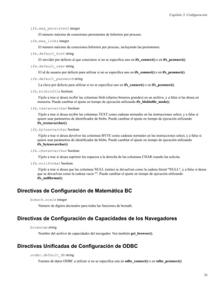 Capítulo 3. Conﬁguración
ifx.max_persistent integer
El número máximo de conexiones persistentes de Informix por proceso.
ifx.max_links integer
El número máximo de conexiones Informix por proceso, incluyendo las persistentes.
ifx.default_host string
El servidor por defecto al que conectarse si no se especiﬁca uno en ifx_connect() o en ifx_pconnect().
ifx.default_user string
El id de usuario por defecto para utilizar si no se especiﬁca uno en ifx_connect() o en ifx_pconnect().
ifx.default_password string
La clave por defecto para utilizar si no se especiﬁca uno en ifx_connect() o en ifx_pconnect().
ifx.blobinfile boolean
Fíjelo a true si desea recibir las columnas blob (objetos binarios grandes) en un archivo, y a false si las desea en
memoria. Puede cambiar el ajuste en tiempo de ejecución utilizando ifx_blobinﬁle_mode().
ifx.textasvarchar boolean
Fíjelo a true si desea recibir las columnas TEXT como cadenas normales en las instrucciones select, y a false si
quiere usar parámetros de identiﬁcador de blobs. Puede cambiar el ajuste en tiempo de ejecución utilizando
ifx_textasvarchar().
ifx.byteasvarchar boolean
Fíjelo a true si desea devolver las columnas BYTE como cadenas normales en las instrucciones select, y a false si
quiere usar parámetros de identiﬁcador de blobs. Puede cambiar el ajuste en tiempo de ejecución utilizando
ifx_byteasvarchar().
ifx.charasvarchar boolean
Fíjelo a true si desea suprimir los espacios a la derecha de las columnas CHAR cuando las solicita.
ifx.nullformat boolean
Fíjelo a true si desea que las columnas NULL (nulas) se devuelvan como la cadena literal "NULL", y a false si desea
que se devuelvan como la cadena vacía "". Puede cambiar el ajuste en tiempo de ejecución utilizando
ifx_nullformat().
Directivas de Conﬁguración de Matemática BC
bcmath.scale integer
Número de dígitos decimales para todas las funciones de bcmath.
Directivas de Conﬁguración de Capacidades de los Navegadores
browscap string
Nombre del archivo de capacidades del navegador. Vea también get_browser().
Directivas Uniﬁcadas de Conﬁguración de ODBC
uodbc.default_db string
Fuentes de datos ODBC a utilizar si no se especiﬁca una en odbc_connect() o en odbc_pconnect().
70
 