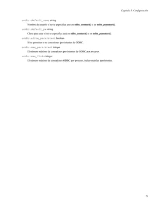 Capítulo 3. Conﬁguración
uodbc.default_user string
Nombre de usuario si no se especiﬁca uno en odbc_connect() o en odbc_pconnect().
uodbc.default_pw string
Clave para usar si no se especiﬁca una en odbc_connect() o en odbc_pconnect().
uodbc.allow_persistent boolean
Si se permiten o no conexiones persistentes de ODBC.
uodbc.max_persistent integer
El número máximo de conexiones persistentes de ODBC por proceso.
uodbc.max_links integer
El número máximo de conexiones ODBC por proceso, incluyendo las persistentes.
71
 