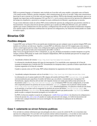Capítulo 4. Seguridad
PHP es un potente lenguaje y el interprete, tanto incluido en el servidor web como modulo o ejecutado como un binario
CGI, puede acceder a ﬁcheros, ejecutar comandos y abrir comunicaciones de red en el servidor. Todas estas caracteristicas
hacen que lo que se ejecute en el servidor web sea inseguro por defecto. PHP ha sido disenado especiﬁcamente, para ser un
lenguaje mas seguro para escribir programas CGI, que Perl o C y con la correcta seleccion de las opciones de conﬁguración
del tiempo de compilación y ejecucion se consigue la exacta combinación de libertad y seguridad que se necesita.
Ya que existen diferentes modos de utilizar PHP, existen multitud de opciones de conﬁguración que permiten controlar su
funcionamiento. Una gran selección de opciones garantiza que se pueda usar PHP para diferentes usos, pero tambien
signiﬁca que existen combinaciones de estas opciones y conﬁguraciones del servidor que producen instalaciones inseguras.
Este capitulo explica las diferentes combinaciones de opciones de conﬁguración y las situaciones donde pueden ser usadas
de manera segura.
Binarios CGI
Posibles ataques
Usando PHP como un binario CGI es una opción para instalaciones que por cualquier causa no quieren integrar PHP como
modulo en el software servidor (p.ej: Apache), o usaran PHP con diferentes clases de CGI wrappers para crear entornos
chroot y setuid seguros para los scripts. Esta conﬁguración implica generalmente el instalar el binario ejecutable de PHP en
el directorio cgi-bin del servidor web. El documento del CERT CA-96.11
(http://www.cert.org/advisories/CA-96.11.interpreters_in_cgi_bin_dir.html) recomienda no instalar interpretes en cgi-bin.
Aunque el binario PHP puede ser usado como interprete independiente, PHP esta diseñado para prevenir los ataques que
esta conﬁguración hace posible.
• Accediendo a ﬁcheros del sistema: http://my.host/cgi-bin/php?/etc/passwd
La información introducida despues del signo de interrogación (?) es transferida como argumento de la línea de
comando al intérprete por el interfaz del CGI. Normalmente los interpretes abren y ejecutan el ﬁchero especiﬁcado como
el primer argumento en la línea de comando.
Cuando se ejecuta como un CGI script, PHP rechaza interpretar los argumentos de la línea de comando.
• Accediendo cualquier documento web en el servidor: http://my.host/cgi-bin/php/secret/doc.html
La información con el camino (path) de la URL despues del nombre del binario PHP, /secret/doc.html es usada
convencionalmente para especiﬁcar el nombre del ﬁchero que sera abierto e interpretado por el programa CGI.
Normalmente, algunas directivas del servidor web (Apache:Action) son usadas para redireccionar peticiones de
documentos como http://my.host/secret/script.php3 al interprete PHP. Con esta conﬁguración, el servidor
web comprueba primero los permisos de acceso al directorio /secret, y despues crea la petición redireccionada
http://my.host/cgi-bin/php/secret/script.php3. Desafortunadamente, si la petición es hecha de esta forma
en un principio, el servidor web no comprueba los permisos de acceso del ﬁchero /secret/script.php3, sino
solamente del ﬁchero /cgi-bin/php. De esta manera cualquier usuario que pueda acceder /cgi-bin/php tambien
puede acceder a cualquier documento protegido en el servidor web.
En PHP, a la hora de compilar, la opción de conﬁguracion –enable-force-cgi-redirect y las directivas de conﬁguracion a
la hora de ejecutar doc_root y user_dir pueden ser usadas para prevenir este ataque, si el arbol de documentos del
servidor tiene cualquier directorio con acceso restringido. Ver mas adelante la explicacion de las diferentes
combinaciones.
Caso 1: solamente se sirven ﬁcheros publicos
Si tu servidor no contiene informacion que este protegida con clave o acceso de control de IPs, no se necesitan estas
opciones de conﬁguracion. Si tu servidor web no permite realizar redireccionamientos, o el servidor no tiene modo de
comunicar al binario PHP que la peticion es una peticion segura redireccionada, podeis especiﬁcar la opcion
75
 