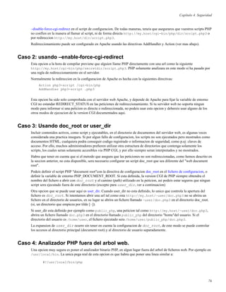 Capítulo 4. Seguridad
–disable-force-cgi-redirect en el script de conﬁguracion. De todas maneras, teneis que aseguraros que vuestros scripts PHP
no confíen en la manera al llamar al script, ni de forma directa http://my.host/cgi-bin/php/dir/script.php3 o
por redireccion http://my.host/dir/script.php3.
Redireccionamiento puede ser conﬁgurado en Apache usando las directivas AddHandler y Action (ver mas abajo).
Caso 2: usando –enable-force-cgi-redirect
Esta opcion a la hora de compilar previene que alguien llame PHP directamente con una url como la siguiente
http://my.host/cgi-bin/php/secretdir/script.php3. PHP solamente analizara en este modo si ha pasado por
una regla de redireccionamiento en el servidor.
Normalmente la redireccion en la conﬁguracion de Apache es hecha con la siguientes directivas:
Action php3-script /cgi-bin/php
AddHandler php3-script .php3
Esta opcion ha sido solo comprobada con el servidor web Apache, y depende de Apache para ﬁjar la variable de entorno
CGI no estandar REDIRECT_STATUS en las peticiones de redireccionamiento. Si tu servidor web no soporta ningun
modo para informar si una peticion es directa o redireccionada, no podeis usar esta opcion y debereis usar alguno de los
otros modos de ejecucion de la version CGI documentados aqui.
Caso 3: Usando doc_root or user_dir
Incluir contenidos activos, como script y ejecutables, en el directorio de documentos del servidor web, es algunas veces
considerada una practica insegura. Si por algun fallo de conﬁguracion, los scripts no son ejecutados pero mostrados como
documentos HTML, cualquiera podra conseguir codigo registrado o informacion de seguridad, como p.ej: claves de
acceso. Por ello, muchos administradores preﬁeren utilizar otra estructura de directorios que contenga solamente los
scripts, los cuales seran solamente accesibles via PHP CGI, y por ello siempre seran interpretados y no mostrados.
Habra que tener en cuenta que si el metodo que asegura que las peticiones no son redireccionadas, como hemos descrito en
la seccion anterior, no esta disponible, sera necesario conﬁgurar un script doc_root que sea diferente del "web document
root".
Podeis deﬁnir el script PHP "document root"con la directiva de conﬁguracion doc_root en el ﬁchero de conﬁguracion, o
deﬁnir la variable de entorno PHP_DOCUMENT_ROOT. Si esta deﬁnida, la version CGI de PHP siempre obtendra el
nombre del ﬁchero a abrir con doc_root y el camino (path) utilizado en la peticion, asi podeis estar seguros que ningun
script sera ejecutado fuera de este directorio (excepto para user_dir, ver a continuacion)
Otra opcion que se puede usar aqui es user_dir. Cuando user_dir no esta deﬁnido, lo unico que controla la apertura del
ﬁchero es doc_root. Si intentamos abrir una url tal como esta http://my.host/~user/doc.php3 no se abrira un
ﬁchero en el directorio de usuarios, en su lugar se abrira un ﬁchero llamado ~user/doc.php3 en el directorio doc_root.
(si, un directorio que empieza por tilde [~]).
Si user_dir esta deﬁnido por ejemplo como public_php, una peticion tal como http://my.host/~user/doc.php3,
abrira un ﬁchero llamado doc.php3 en el directorio llamado public_php del directorio "home"del usuario. Si el
directorio del usuario es /home/user, el ﬁchero ejecutado sera /home/user/public_php/doc.php3.
La expansion de user_dir ocurre sin tener en cuenta la conﬁguracion de doc_root, de este modo se puede controlar
los accesos al directorio principal (document root) y al directorio de usuario separadamente.
Caso 4: Analizador PHP fuera del arbol web.
Una opcion muy segura es poner el analizador binario PHP, en algun lugar fuera del arbol de ﬁcheros web. Por ejemplo en
/usr/local/bin. La unica pega real de esta opcion es que habra que poner una linea similar a:
#!/usr/local/bin/php
76
 