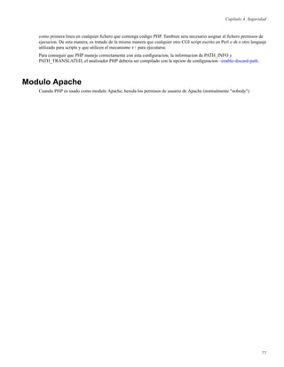 Capítulo 4. Seguridad
como primera linea en cualquier ﬁchero que contenga codigo PHP. Tambien sera necesario asignar al ﬁchero permisos de
ejecucion. De esta manera, es tratado de la misma manera que cualquier otro CGI script escrito en Perl o sh o otro lenguaje
utilizado para scripts y que utilicen el mecanismo #! para ejecutarse.
Para conseguir que PHP maneje correctamente con esta conﬁguracion, la informacion de PATH_INFO y
PATH_TRANSLATED, el analizador PHP deberia ser compilado con la opcion de conﬁguracion –enable-discard-path.
Modulo Apache
Cuando PHP es usado como modulo Apache, hereda los permisos de usuario de Apache (normalmente "nobody")
77
 