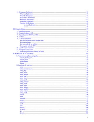 14. References Explained............................................................................................................................................145
What are References..........................................................................................................................................147
What do References ..........................................................................................................................................147
What aren’t References .....................................................................................................................................147
Returning References ........................................................................................................................................147
Unsetting References.........................................................................................................................................148
Spotting the Reference ......................................................................................................................................148
global References..................................................................................................................................148
$this.......................................................................................................................................................148
III. Características..............................................................................................................................................................149
15. Manejando errores ................................................................................................................................................149
16. Creando imágenes GIF .........................................................................................................................................153
17. Autentiﬁcación HTTP con PHP............................................................................................................................157
18. Cookies .................................................................................................................................................................161
19. El envío de archivos..............................................................................................................................................165
Envío de archivos con el método POST............................................................................................................167
Errores comunes................................................................................................................................................167
Envío de más de un archivo...............................................................................................................................167
Soporte del método PUT...................................................................................................................................168
20. Usando archivos remotos......................................................................................................................................171
21. Manejando conexiones..........................................................................................................................................175
22. Conexiones persistentes a bases de datos .............................................................................................................179
IV. Referencia de las Funciones ........................................................................................................................................183
I. Funciones especíﬁcas de Apache ............................................................................................................................183
apache_lookup_uri ............................................................................................................................................185
apache_note.......................................................................................................................................................185
getallheaders......................................................................................................................................................185
virtual ................................................................................................................................................................186
II. Funciones de matrices............................................................................................................................................187
array...................................................................................................................................................................189
array_count_values............................................................................................................................................189
array_ﬂip ...........................................................................................................................................................189
array_keys .........................................................................................................................................................190
array_merge.......................................................................................................................................................190
array_pad...........................................................................................................................................................191
array_pop...........................................................................................................................................................191
array_push .........................................................................................................................................................192
array_reverse .....................................................................................................................................................192
array_shift..........................................................................................................................................................193
array_slice .........................................................................................................................................................193
array_splice .......................................................................................................................................................194
array_unshift......................................................................................................................................................195
array_values.......................................................................................................................................................195
array_walk.........................................................................................................................................................196
arsort..................................................................................................................................................................196
asort ...................................................................................................................................................................197
compact .............................................................................................................................................................197
count..................................................................................................................................................................198
current................................................................................................................................................................198
each....................................................................................................................................................................199
end .....................................................................................................................................................................200
extract................................................................................................................................................................200
in_array..............................................................................................................................................................201
key .....................................................................................................................................................................201
krsort..................................................................................................................................................................202
8
 