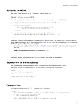 Capítulo 5. Sintaxis básica
Saliendo de HTML
Hay cuatro formas de salir de HTML y entrar en el "modo de código PHP":
Ejemplo 5-1. Formas de salir de HTML
1. <? echo ("esta es la más simple, una instrucción de procesado SGMLn"); ?>
2. <?php echo("si quiere servir documentos XML, haga eston"); ?>
3. <script language="php">
echo ("a algunos editores (como FrontPage) no les
gustan las intrucciones de procesado");
</script>
4. <% echo ("Puedes también usar etiquetas tipo ASP"); %>
<%= $variable; # Esto es una forma abreviada de "<%echo .." %>
La primera forma sólo está disponible si se han habilitado las etiquetas cortas. Esto se puede hacer a través de la función
short_tags(), habilitando la opción de conﬁguración short_open_tag en el archivo de conﬁguración de PHP, o compilando
PHP con la opción –enable-short-tags en conﬁgure.
La cuarta manera está disponible sólo si se han habilitado las etiquetas tipo ASP usando la opción de conﬁguración
asp_tags.
Nota: El soporte para las etiquetas tipo ASP se añadió en 3.0.4.
La etiqueta de cierre de un bloque incluirá el carácter de nueva línea ﬁnal si hay uno presente.
Separación de instrucciones
Las instrucciones se separan igual que en C o perl - terminando cada sentencia con un punto y coma.
La etiqueta de cierre (?>) también implica el ﬁn de la sentencia, así lo siguiente es equivalente:
<?php
echo "Esto es una prueba";
?>
<?php echo "Esto es una prueba" ?>
Comentarios
PHP soporta comentarios tipo ’C’, ’C++’ y shell de Unix. Por ejemplo:
<?php
echo "Esto es una prueba"; // Esto es un comentario tipo c++ para una línea
/* Esto es un comentario multilínea
otra línea más de comentario*/
echo "Esto es aún otra prueba";
echo "Una Prueba Final"; # Este es un comentario tipo shell
81
 