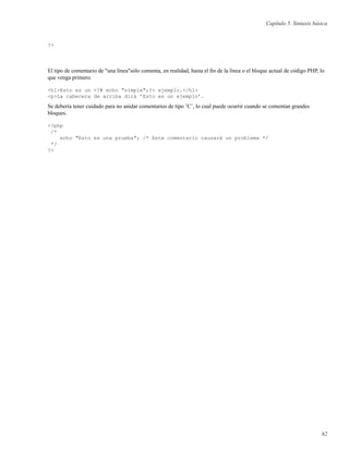 Capítulo 5. Sintaxis básica
?>
El tipo de comentario de "una línea"sólo comenta, en realidad, hasta el ﬁn de la línea o el bloque actual de código PHP, lo
que venga primero.
<h1>Esto es un <?# echo "simple";?> ejemplo.</h1>
<p>La cabecera de arriba dirá ’Esto es un ejemplo’.
Se debería tener cuidado para no anidar comentarios de tipo ’C’, lo cual puede ocurrir cuando se comentan grandes
bloques.
<?php
/*
echo "Esto es una prueba"; /* Este comentario causará un problema */
*/
?>
82
 