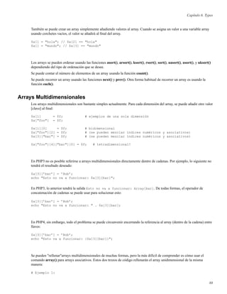 Capítulo 6. Types
También se puede crear un array simplemente añadiendo valores al array. Cuando se asigna un valor a una variable array
usando corchetes vacíos, el valor se añadirá al ﬁnal del array.
$a[] = "hola"; // $a[2] == "hola"
$a[] = "mundo"; // $a[3] == "mundo"
Los arrays se pueden ordenar usando las funciones asort(), arsort(), ksort(), rsort(), sort(), uasort(), usort(), y uksort()
dependiendo del tipo de ordenación que se desee.
Se puede contar el número de elementos de un array usando la función count().
Se puede recorrer un array usando las funciones next() y prev(). Otra forma habitual de recorrer un array es usando la
función each().
Arrays Multidimensionales
Los arrays multidimensionales son bastante simples actualmente. Para cada dimensión del array, se puede añadir otro valor
[clave] al ﬁnal:
$a[1] = $f; # ejemplos de una sola dimensión
$a["foo"] = $f;
$a[1][0] = $f; # bidimensional
$a["foo"][2] = $f; # (se pueden mezclar índices numéricos y asociativos)
$a[3]["bar"] = $f; # (se pueden mezclar índices numéricos y asociativos)
$a["foo"][4]["bar"][0] = $f; # tetradimensional!
En PHP3 no es posible referirse a arrays multidimensionales directamente dentro de cadenas. Por ejemplo, lo siguiente no
tendrá el resultado deseado:
$a[3][’bar’] = ’Bob’;
echo "Esto no va a funcionar: $a[3][bar]";
En PHP3, lo anterior tendrá la salida Esto no va a funcionar: Array[bar]. De todas formas, el operador de
concatenación de cadenas se puede usar para solucionar esto:
$a[3][’bar’] = ’Bob’;
echo "Esto no va a funcionar: " . $a[3][bar];
En PHP4, sin embargo, todo el problema se puede circunvenir encerrando la referencia al array (dentro de la cadena) entre
llaves:
$a[3][’bar’] = ’Bob’;
echo "Esto va a funcionar: {$a[3][bar]}";
Se pueden "rellenar"arrays multidimensionales de muchas formas, pero la más difícil de comprender es cómo usar el
comando array() para arrays asociativos. Estos dos trozos de código rellenarán el array unidimensional de la misma
manera:
# Ejemplo 1:
88
 