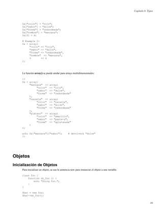Capítulo 6. Types
$a["color"] = "rojo";
$a["sabor"] = "dulce";
$a["forma"] = "redondeada";
$a["nombre"] = "manzana";
$a[3] = 4;
# Example 2:
$a = array(
"color" => "rojo",
"sabor" => "dulce",
"forma" => "redondeada",
"nombre" => "manzana",
3 => 4
);
La función array() se puede anidar para arrays multidimensionales:
<?
$a = array(
"manzana" => array(
"color" => "rojo",
"sabor" => "dulce",
"forma" => "redondeada"
),
"naranja" => array(
"color" => "naranja",
"sabor" => "ácido",
"forma" => "redondeada"
),
"plátano" => array(
"color" => "amarillo",
"sabor" => "paste-y",
"forma" => "aplatanada"
)
);
echo $a["manzana"]["sabor"]; # devolverá "dulce"
?>
Objetos
Inicialización de Objetos
Para inicializar un objeto, se usa la sentencia new para instanciar el objeto a una variable.
class foo {
function do_foo () {
echo "Doing foo.";
}
}
$bar = new foo;
$bar->do_foo();
89
 