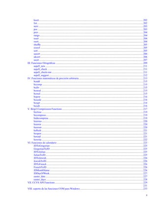 ksort...................................................................................................................................................................202
list......................................................................................................................................................................202
next....................................................................................................................................................................203
pos .....................................................................................................................................................................203
prev....................................................................................................................................................................204
rango..................................................................................................................................................................204
reset ...................................................................................................................................................................204
rsort....................................................................................................................................................................204
shufﬂe ................................................................................................................................................................205
sizeof .................................................................................................................................................................205
sort.....................................................................................................................................................................205
uasort .................................................................................................................................................................206
uksort.................................................................................................................................................................206
usort...................................................................................................................................................................207
III. Funciones Ortográﬁcas .........................................................................................................................................209
aspell_new.........................................................................................................................................................211
aspell_check ......................................................................................................................................................211
aspell_check-raw...............................................................................................................................................211
aspell_suggest....................................................................................................................................................212
IV. Funciones matemáticas de precisión arbitraria.....................................................................................................213
bcadd .................................................................................................................................................................215
bccomp ..............................................................................................................................................................215
bcdiv ..................................................................................................................................................................215
bcmod................................................................................................................................................................215
bcmul.................................................................................................................................................................215
bcpow ................................................................................................................................................................216
bcscale ...............................................................................................................................................................216
bcsqrt .................................................................................................................................................................216
bcsub..................................................................................................................................................................216
V. Bzip2 Compression Functions ...............................................................................................................................217
bzclose...............................................................................................................................................................219
bzcompress........................................................................................................................................................219
bzdecompress ....................................................................................................................................................219
bzerrno...............................................................................................................................................................220
bzerror ...............................................................................................................................................................220
bzerrstr...............................................................................................................................................................220
bzﬂush ...............................................................................................................................................................221
bzopen ...............................................................................................................................................................221
bzread ................................................................................................................................................................221
bzwrite...............................................................................................................................................................222
VI. Funciones de calendario .......................................................................................................................................223
JDToGregorian ..................................................................................................................................................225
GregorianToJD ..................................................................................................................................................225
JDToJulian.........................................................................................................................................................225
JulianToJD.........................................................................................................................................................225
JDToJewish........................................................................................................................................................226
JewishToJD........................................................................................................................................................226
JDToFrench .......................................................................................................................................................226
FrenchToJD .......................................................................................................................................................226
JDMonthName ..................................................................................................................................................226
JDDayOfWeek...................................................................................................................................................227
easter_date.........................................................................................................................................................227
easter_days ........................................................................................................................................................228
VII. CCVS API Functions ..........................................................................................................................................229
231
VIII. soporte de las funciones COM para Windows...................................................................................................233
9
 
