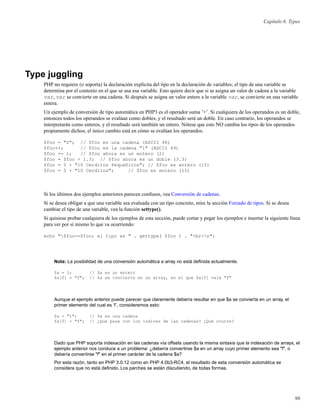 Capítulo 6. Types
Type juggling
PHP no requiere (o soporta) la declaración explícita del tipo en la declaración de variables; el tipo de una variable se
determina por el contexto en el que se usa esa variable. Esto quiere decir que si se asigna un valor de cadena a la variable
var, var se convierte en una cadena. Si después se asigna un valor entero a la variable var, se convierte en una variable
entera.
Un ejemplo de conversión de tipo automática en PHP3 es el operador suma ’+’. Si cualquiera de los operandos es un doble,
entonces todos los operandos se evalúan como dobles, y el resultado será un doble. En caso contrario, los operandos se
interpretarán como enteros, y el resultado será también un entero. Nótese que esto NO cambia los tipos de los operandos
propiamente dichos; el único cambio está en cómo se evalúan los operandos.
$foo = "0"; // $foo es una cadena (ASCII 48)
$foo++; // $foo es la cadena "1" (ASCII 49)
$foo += 1; // $foo ahora es un entero (2)
$foo = $foo + 1.3; // $foo ahora es un doble (3.3)
$foo = 5 + "10 Cerditos Pequeñitos"; // $foo es entero (15)
$foo = 5 + "10 Cerditos"; // $foo es entero (15)
Si los últimos dos ejemplos anteriores parecen confusos, vea Conversión de cadenas.
Si se desea obligar a que una variable sea evaluada con un tipo concreto, mire la sección Forzado de tipos. Si se desea
cambiar el tipo de una variable, vea la función settype().
Si quisiese probar cualquiera de los ejemplos de esta sección, puede cortar y pegar los ejemplos e insertar la siguiente línea
para ver por sí mismo lo que va ocurriendo:
echo "$foo==$foo; el tipo es " . gettype( $foo ) . "<br>n";
Nota: La posibilidad de una conversión automática a array no está deﬁnida actualmente.
$a = 1; // $a es un entero
$a[0] = "f"; // $a se convierte en un array, en el que $a[0] vale "f"
Aunque el ejemplo anterior puede parecer que claramente debería resultar en que $a se convierta en un array, el
primer elemento del cual es ’f’, consideremos esto:
$a = "1"; // $a es una cadena
$a[0] = "f"; // ¿Qué pasa con los índices de las cadenas? ¿Qué ocurre?
Dado que PHP soporta indexación en las cadenas vía offsets usando la misma sintaxis que la indexación de arrays, el
ejemplo anterior nos conduce a un problema: ¿debería convertirse $a en un array cuyo primer elemento sea "f", o
debería convertirse "f" en el primer carácter de la cadena $a?
Por esta razón, tanto en PHP 3.0.12 como en PHP 4.0b3-RC4, el resultado de esta conversión automática se
considera que no está deﬁnido. Los parches se están discutiendo, de todas formas.
90
 