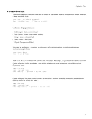Capítulo 6. Types
Forzado de tipos
El forzado de tipos en PHP funciona como en C: el nombre del tipo deseado se escribe entre paréntesis antes de la variable
a la que se pretende forzar.
$foo = 10; // $foo es un entero
$bar = (double) $foo; // $bar es un doble
Los forzados de tipo permitidos son:
• (int), (integer) - fuerza a entero (integer)
• (real), (double), (ﬂoat) - fuerza a doble (double)
• (string) - fuerza a cadena (string)
• (array) - fuerza a array (array)
• (object) - fuerza a objeto (object)
Nótese que las tabulaciones y espacios se permiten dentro de los paréntesis, así que los siguientes ejemplos son
funcionalmente equivalentes:
$foo = (int) $bar;
$foo = ( int ) $bar;
Puede no ser obvio que ocurrirá cuando se fuerce entre ciertos tipos. Por ejemplo, lo siguiente debería ser tenido en cuenta.
Cuando se fuerza el cambio de un escalar o una variable de cadena a un array, la variable se convertirá en el primer
elemento del array:
$var = ’ciao’;
$arr = (array) $var;
echo $arr[0]; // produce la salida ’ciao’
Cuando se fuerza el tipo de una variable escalar o de una cadena a un objeto, la variable se convertirá en un atributo del
objeto; el nombre del atributo será ’scalar’:
$var = ’ciao’;
$obj = (object) $var;
echo $obj->scalar; // produce la salida ’ciao’
91
 