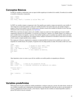 Capítulo 7. Variables
Conceptos Básicos
En PHP las variables se representan como un signo de dólar seguido por el nombre de la variable. El nombre de la variable
es sensible a minúsculas y mayúsculas.
$var = "Bob";
$Var = "Joe";
echo "$var, $Var"; // produce la salida "Bob, Joe"
En PHP3, las variables siempre se asignan por valor. Esto signiﬁca que cuando se asigna una expresión a una variable, el
valor íntegro de la expresión original se copia en la variable de destino. Esto quiere decir que, por ejemplo, después e
asignar el valor de una variable a otra, los cambios que se efectúen a una de esas variables no afectará a la otra. Para más
información sobre este tipo de asignación, vea Expresiones.
PHP4 ofrece otra forma de asignar valores a las variables: asignar por referencia. Esto signiﬁca que la nueva variable
simplemente referencia (en otras palabras, "se convierte en un alias de"o "apunta a") la variable original. Los cambios a la
nueva variable afectan a la original, y viceversa. Esto también signiﬁca que no se produce una copia de valores; por tanto,
la asignación ocurre más rápidamente. De cualquier forma, cualquier incremento de velocidad se notará sólo en los bucles
críticos cuando se asignen grandes arrays u objetos.
Para asignar por referencia, simplemente se antepone un ampersand (&) al comienzo de la variable cuyo valor se está
asignando (la variable fuente). Por ejemplo, el siguiente trozo de código produce la salida ’Mi nombre es Bob’ dos veces:
<?php
$foo = ’Bob’; // Asigna el valor ’Bob’ a $foo
$bar = &$foo; // Referencia $foo vía $bar.
$bar = "Mi nombre es $bar"; // Modifica $bar...
echo $foo; // $foo también se modifica.
echo $bar;
?>
Algo importante a tener en cuenta es que sólo las variables con nombre pueden ser asignadas por referencia.
<?php
$foo = 25;
$bar = &$foo; // Esta es una asignación válida.
$bar = &(24 * 7); // Inválida; referencia una expresión sin nombre.
function test() {
return 25;
}
$bar = &test(); // Inválida.
?>
Variables predeﬁnidas
PHP proporciona una gran cantidad de variables predeﬁnidas a cualquier script que se ejecute. De todas formas, muchas de
esas variables no pueden estar completamente documentadas ya que dependen de sobre qué servidor se esté ejecutando, la
versión y conﬁguración de dicho servidor, y otros factores. Algunas de estas variables no estarán disponibles cuando se
ejecute PHP desde la línea de comandos.
95
 