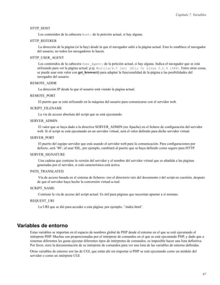 Capítulo 7. Variables
HTTP_HOST
Los contenidos de la cabecera Host: de la petición actual, si hay alguna.
HTTP_REFERER
La dirección de la página (si la hay) desde la que el navegador saltó a la página actual. Esto lo establece el navegador
del usuario; no todos los navegadores lo hacen.
HTTP_USER_AGENT
Los contenidos de la cabecera User_Agent: de la petición actual, si hay alguna. Indica el navegador que se está
utilizando para ver la página actual; p.ej. Mozilla/4.5 [en] (X11; U; Linux 2.2.9 i586). Entre otras cosas,
se puede usar este valor con get_browser() para adaptar la funcionalidad de la página a las posibilidades del
navegador del usuario.
REMOTE_ADDR
La dirección IP desde la que el usuario está viendo la página actual.
REMOTE_PORT
El puerto que se está utilizando en la máquina del usuario para comunicarse con el servidor web.
SCRIPT_FILENAME
La vía de acceso absoluta del script que se está ejecutando.
SERVER_ADMIN
El valor que se haya dado a la directiva SERVER_ADMIN (en Apache) en el ﬁchero de conﬁguración del servidor
web. Si el script se está ejecutando en un servidor virtual, será el valor deﬁnido para dicho servidor virtual.
SERVER_PORT
El puerto del equipo servidor que está usando el servidor web para la comunicación. Para conﬁguraciones por
defecto, será ’80’; al usar SSL, por ejemplo, cambiará al puerto que se haya deﬁnido como seguro para HTTP.
SERVER_SIGNATURE
Una cadena que contiene la versión del servidor y el nombre del servidor virtual que es añadida a las páginas
generadas por el servidor, si está característica está activa.
PATH_TRANSLATED
Vía de acceso basada en el sistema de ﬁcheros- (no el directorio raíz del documento-) del script en cuestión, después
de que el servidor haya hecho la conversión virtual-a-real.
SCRIPT_NAME
Contiene la vía de acceso del script actual. Es útil para páginas que necesitan apuntar a sí mismas.
REQUEST_URI
La URI que se dió para acceder a esta página; por ejemplo, ’/index.html’.
Variables de entorno
Estas variables se importan en el espacio de nombres global de PHP desde el entorno en el que se esté ejecutando el
intérprete PHP. Muchas son proporcionadas por el intérprete de comandos en el que se está ejecutando PHP, y dado que a
sistemas diferentes les gusta ejecutar diferentes tipos de intérpretes de comandos, es imposible hacer una lista deﬁnitiva.
Por favor, mire la documentación de su intérprete de comandos para ver una lista de las variables de entorno deﬁnidas.
Otras variables de entorno son las de CGI, que están ahí sin importar si PHP se está ejecutando como un módulo del
servidor o como un intérprete CGI.
97
 