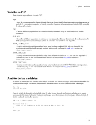 Capítulo 7. Variables
Variables de PHP
Estas variables son creadas por el propio PHP.
argv
Array de argumentos pasados al script. Cuando el script se ejecuta desde la línea de comandos, esto da un acceso, al
estilo de C, a los parámetros pasados en línea de comandos. Cuando se le llama mediante el método GET, contendrá
la cadena de la petición.
argc
Contiene el número de parámetros de la línea de comandos pasados al script (si se ejecuta desde la línea de
comandos).
PHP_SELF
El nombre del ﬁchero que contiene el script que se esta ejecutando, relativo al directorio raíz de los documentos. Si
PHP se está ejecutando como intérprete de línea de comandos, esta variable no está disponible.
HTTP_COOKIE_VARS
Un array asociativo de variables pasadas al script actual mediante cookies HTTP. Sólo está disponible si el
seguimiento de variables ha sido activado mediante la directiva de conﬁguración track_vars o la directiva
<?php_track_vars?>.
HTTP_GET_VARS
Un array asociativo de variables pasadas al script actual mediante el método HTTP GET. Sólo está disponible si
–variable tracking– ha sido activado mediante la directiva de conﬁguración track_vars o la directiva
<?php_track_vars?>.
HTTP_POST_VARS
Un array asociativo de variables pasadas al script actual mediante el método HTTP POST. Sólo está disponible si
–variable tracking– ha sido activado mediante la directiva de conﬁguración track_vars o la directiva
<?php_track_vars?>.
Ambito de las variables
El ámbito de una variable es el contexto dentro del que la variable está deﬁnida. La mayor parte de las variables PHP sólo
tienen un ámbito simple. Este ámbito simple también abarca los ﬁcheros incluidos y los requeridos. Por ejemplo:
$a = 1;
include "b.inc";
Aquí, la variable $a dentro del script incluido b.inc. De todas formas, dentro de las funciones deﬁnidas por el usuario
aparece un ámbito local a la función. Cualquier variables que se use dentro de una función está, por defecto, limitada al
ámbito local de la función. Por ejemplo:
$a = 1; /* ámbito global */
Function Test () {
echo $a; /* referencia a una variable de ámbito local */
}
Test ();
98
 