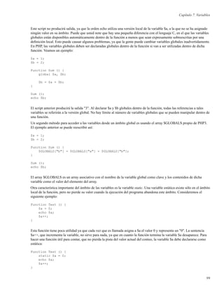 Capítulo 7. Variables
Este script no producirá salida, ya que la orden echo utiliza una versión local de la variable $a, a la que no se ha asignado
ningún valor en su ámbito. Puede que usted note que hay una pequeña diferencia con el lenguaje C, en el que las variables
globales están disponibles automáticamente dentro de la función a menos que sean expresamente sobreescritas por una
deﬁnición local. Esto puede causar algunos problemas, ya que la gente puede cambiar variables globales inadvertidamente.
En PHP, las variables globales deben ser declaradas globales dentro de la función si van a ser utilizadas dentro de dicha
función. Veamos un ejemplo:
$a = 1;
$b = 2;
Function Sum () {
global $a, $b;
$b = $a + $b;
}
Sum ();
echo $b;
El script anterior producirá la salida "3". Al declarar $a y $b globales dentro de la función, todas las referencias a tales
variables se referirán a la versión global. No hay límite al número de variables globales que se pueden manipular dentro de
una función.
Un segundo método para acceder a las variables desde un ámbito global es usando el array $GLOBALS propio de PHP3.
El ejemplo anterior se puede reescribir así:
$a = 1;
$b = 2;
Function Sum () {
$GLOBALS["b"] = $GLOBALS["a"] + $GLOBALS["b"];
}
Sum ();
echo $b;
El array $GLOBALS es un array asociativo con el nombre de la variable global como clave y los contenidos de dicha
variable como el valor del elemento del array.
Otra característica importante del ámbito de las variables es la variable static. Una variable estática existe sólo en el ámbito
local de la función, pero no pierde su valor cuando la ejecución del programa abandona este ámbito. Consideremos el
siguiente ejemplo:
Function Test () {
$a = 0;
echo $a;
$a++;
}
Esta función tiene poca utilidad ya que cada vez que es llamada asigna a $a el valor 0 y representa un "0". La sentencia
$a++, que incrementa la variable, no sirve para nada, ya que en cuanto la función termina la variable $a desaparece. Para
hacer una función útil para contar, que no pierda la pista del valor actual del conteo, la variable $a debe declararse como
estática:
Function Test () {
static $a = 0;
echo $a;
$a++;
}
99
 