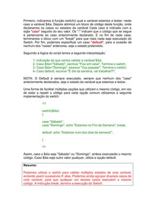 Primeiro, indicamos à função switch() qual a variável estamos a testar: neste
caso a variável $dia. Depois abrimos um bloco de código desta função, onde
declaramos os casos ou estados da variável Cada caso é indicado com a
sigla "case" seguido do seu valor. Os ":" indicam que o código que se segue
é pertencente ao caso anteriormente declarado. E no fim de cada case,
terminamos o bloco com um "break" para que mais nada seja executado do
Switch. Por fim, podemos especificar um caso "default", para a ocasião de
nenhum dos "cases" anteriores, seja o estado pretendido.
Seguindo a lógica do script temos a seguinte interpretação:
1- Indicação de que vamos validar a variável $dia
2- Caso $dia="Sábado", escreve "Fico em casa"; Termina o switch;
3- Caso $dia="Domingo", escreve "Vou passear"; Termina o switch;
4- Caso default, escreve "É dia da semana, vai trabalhar!!!";
NOTA: O Default é sempre executado, sempre que nenhum dos "case"
anteriormente declarados, seja o estado da variável que estamos a testar.
Uma forma de facilitar múltiplas opções que utilizam o mesmo código, em vez
de estar a repetir o código para cada opção comum utilizamos a seguinte
implementação do switch:
<?
switch($dia)
{
case "Sábado":
case "Domingo": echo "Estamos no Fim de Semana"; break;
default: echo "Estamos num dos dias da semana!";
}
?>
Assim, caso o $dia seja "Sábado" ou "Domingo", ambos executarão o mesmo
código. Caso $dia seja outro valor qualquer, utiliza a opção default.
Resumo:
Podemos utilizar o switch para validar múltiplos estados de uma variável,
evitando assim sucessivos If..else. Podemos ainda agrupar diversos casos de
uma variável, para que qualquer um desses casos executem o mesmo
código. A instrução break, termina a execução do Switch.
 