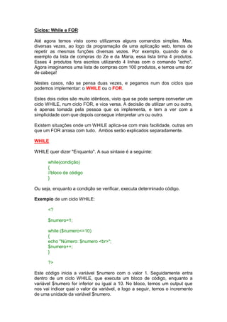 Ciclos: While e FOR
Até agora temos visto como utilizamos alguns comandos simples. Mas,
diversas vezes, ao logo da programação de uma aplicação web, temos de
repetir as mesmas funções diversas vezes. Por exemplo, quando dei o
exemplo da lista de compras do Ze e da Maria, essa lista tinha 4 produtos.
Esses 4 produtos fora escritos utilizando 4 linhas com o comando "echo".
Agora imaginamos uma lista de compras com 100 produtos, e temos uma dor
de cabeça!
Nestes casos, não se pensa duas vezes, e pegamos num dos ciclos que
podemos implementar: o WHILE ou o FOR.
Estes dois ciclos são muito idênticos, visto que se pode sempre converter um
ciclo WHILE, num ciclo FOR, e vice versa. A decisão de utilizar um ou outro,
é apenas tomada pela pessoa que os implementa, e tem a ver com a
simplicidade com que depois consegue interpretar um ou outro.
Existem situações onde um WHILE aplica-se com mais facilidade, outras em
que um FOR arrasa com tudo. Ambos serão explicados separadamente.
WHILE
WHILE quer dizer "Enquanto". A sua sintaxe é a seguinte:
while(condição)
{
//bloco de código
}
Ou seja, enquanto a condição se verificar, executa determinado código.
Exemplo de um ciclo WHILE:
<?
$numero=1;
while ($numero<=10)
{
echo "Número: $numero <br>";
$numero++;
}
?>
Este código inicia a variável $numero com o valor 1. Seguidamente entra
dentro de um ciclo WHILE, que executa um bloco de código, enquanto a
variável $numero for inferior ou igual a 10. No bloco, temos um output que
nos vai indicar qual o valor da variável, e logo a seguir, temos o incremento
de uma unidade da variável $numero.
 