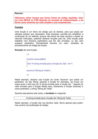 Resumo:
Utilizamos ciclos sempre que temos linhas de código repetidas. Usar
um ciclo WHILE ou FOR depende da situação de implementação, e da
forma como achamos ser mais simples a sua compreensão.
Funções
Uma função é um bloco de código que se declara, para que possa ser
utilizado sempre que necessário. Este processo, permite-nos simplificar a
construção de um website, porque não temos de estar sempre a repetir as
mesmas instruções, podendo declarar funções para tal. Uma função pode
trabalhar com diversos parâmetros que lhe são enviados, ou até, sem
qualquer parâmetro. Normalmente devolve um valor, resultado do
processamento do código da função.
Exemplo de uma função:
<?
function escreve($str)
{
echo "A string enviada para a função diz: $str .<br>";
}
escreve ("String de Teste");
?>
Neste exemplo, declarei uma função de nome "escreve" que aceita um
parâmetro. do tipo String. Quando a função for chamada, vai enviar um
output para o ecrã que diz "A string enviada para a função diz: " seguido do
valor enviado para a função Neste caso, chamamos a função escreve() e
como parâmetro. a string "String de Teste".
Quando executamos este script, o resultado é o seguinte:
A string enviada para a função diz: String de Teste .
Neste exemplo, a função não nos devolve nada. Serve apenas para poder-
mos usufruir da reutilização do código.
 