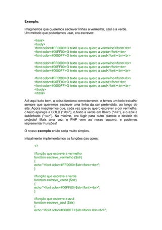 Exemplo:
Imaginemos que queremos escrever linhas a vermelho, azul e a verde.
Um método que poderíamos usar, era escrever:
<html>
<body>
<font color=#FF0000>O texto que eu quero a vermelho</font><br>
<font color=#00FF00>O texto que eu quero a verde</font><br>
<font color=#0000FF>O texto que eu quero a azul</font><br><br>
<font color=#FF0000>O texto que eu quero a vermelho</font><br>
<font color=#00FF00>O texto que eu quero a verde</font><br>
<font color=#0000FF>O texto que eu quero a azul</font><br><br>
<font color=#FF0000>O texto que eu quero a vermelho</font><br>
<font color=#00FF00>O texto que eu quero a verde</font><br>
<font color=#0000FF>O texto que eu quero a azul</font><br><br>
</body>
</html>
Até aqui tudo bem, a coisa funciona correctamente, e temos um belo trabalho
sempre que queremos escrever uma linha da cor pretendida, ao longo do
site. Agora imaginemos que, cada vez que eu quero escrever a cor vermelha,
o texto apareça a BOLD ("<b>"), o texto a verde em Itálico ("<i>"), e o azul a
sublinhado ("<u>"). No mínimo, era fugir para outro planeta e desistir do
projecto! Mais uma vez, o PHP vem ao nosso socorro, e podemos
implementar Funções!
O nosso exemplo então seria muito simples.
Inicialmente implementamos as funções das cores:
<?
//função que escreve a vermelho
function escreve_vermelho ($str)
{
echo "<font color=#FF0000>$str</font><br>";
}
//função que escreve a verde
function escreve_verde ($str)
{
echo "<font color=#00FF00>$str</font><br>";
}
//função que escreve a azul
function escreve_azul ($str)
{
echo "<font color=#0000FF>$str</font><br><br>";
 