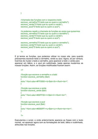 }
//chamada das funções com o respectivo texto
escreve_vermelho("O texto que eu quero a vermelho");
escreve_verde("O texto que eu quero a verde");
escreve_azul("O texto que eu quero a azul");
//e podemos repetir a chamada às funções as vezes que quisermos
escreve_vermelho("O texto que eu quero a vermelho");
escreve_verde("O texto que eu quero a verde");
escreve_azul("O texto que eu quero a azul");
escreve_vermelho("O texto que eu quero a vermelho");
escreve_verde("O texto que eu quero a verde");
escreve_azul("O texto que eu quero a azul");
?>
E já temos as funções, que podemos utilizar no nosso site, para quando
precisarmos escrever texto a vermelho, verde ou azul. Agora, se por ventura,
tivermos de mudar o texto a vermelho, para aparecer a bold; o verde para
aparecer em itálico, e o azul em sublinhado, basta apenas mudarmos as
nossas funções. Assim, as funções modificadas ficariam assim:
<?
//função que escreve a vermelho e a bold
function escreve_vermelho ($str)
{
echo "<font color=#FF0000><b>$str</b></font><br>";
}
//função que escreve a verde
function escreve_verde ($str)
{
echo "<font color=#00FF00><i>$str</i></font><br>";
}
//função que escreve a azul
function escreve_azul ($str)
{
echo "<font color=#0000FF><u>$str</u></font><br><br>";
}
?>
Executamos o script, e onde anteriormente aparecia as frases com o texto
normal, vai aparecer agora com as formatações de bold, itálico e sublinhado,
atribuídas nas funções.
 