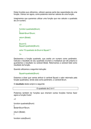 Estas funções que utilizamos, utilizam apenas parte das capacidades de uma
função. Vamos ver agora, como podemos retornar valores de uma função.
Imaginemos que queremos utilizar uma função que nos calcule o quadrado
de um numero:
<?
function quadrado($num)
{
$total=$num*$num;
return ($total);
}
$num=2;
$quad=quadrado($num);
echo "O quadrado de $num é $quad !";
?>
Declaramos a função quadrado, que aceita um numero como parâmetro.
Calcula o resultado do seu quadrado (numero a multiplicar por ele próprio) e
guardamos o resultado na variável $total. Retornamos a variável total como
resultado da função.
Quando utilizamos a seguinte instrução:
$quad=quadrado($num)
Estamos a dizer que vamos atribuir à variável $quad o valor retornado pela
função quadrado(), tendo esta como parâmetro. a variável $num.
O resultado deste script é o seguinte:
O quadrado de 2 é 4 !
Podemos também ter funções que chamam outras funções Vamos fazer
agora a função Cubo!
<?
function quadrado($num)
{
$total=$num*$num;
return ($total);
}
function cubo($num)
 