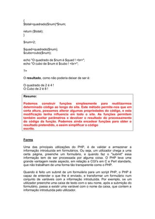 {
$total=quadrado($num)*$num;
return ($total);
}
$num=2;
$quad=quadrado($num);
$cubo=cubo($num);
echo "O quadrado de $num é $quad ! <br>";
echo "O cubo de $num é $cubo ! <br>";
?>
O resultado, como não poderia deixar de ser é:
O quadrado de 2 é 4 !
O Cubo de 2 é 8 !
Resumo:
Podemos construir funções simplesmente para reutilizarmos
determinado código ao longo do site. Este método permite-nos que em
certa altura, possamos alterar algumas propriedades do código, e esta
modificação tenha influencia em todo o site. As funções permitem
também aceitar parâmetros e devolver o resultado do processamento
do código da função. Podemos ainda encadear funções para obter o
resultado pretendido, e assim simplificar o código
escrito.
Forms
Uma das principais utilizações do PHP, é de validar e armazenar a
informação introduzida em formulários. Ou seja, um utilizador chega a uma
certa página, preenche um formulário, e quando faz o "submit" essa
informação tem de ser processada por alguma coisa. O PHP leva uma
grande vantagem neste aspecto, em relação a CGI's em C e Perl standarts,
que não trabalham de uma forma tão transparente como o PHP.
Quando é feito um submit de um formulário para um script PHP, o PHP é
capaz de entender o que lhe é enviado, e transformar um formulário num
conjunto de variáveis com a informação introduzida. Por exemplo, se um
utilizador preenche uma caixa de texto com o seu nome, após a submição do
formulário, passa a existir uma variável com o nome da caixa, que contem a
informação introduzida pelo utilizador.
 