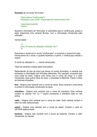 Exemplo de um script "form.php":
<form action="verifica.php">
Introduza o seu nome: <input type=txt name=nome><br>
<input type=submit>
</form>
Quando o formulário do "form.php" é submetido para o verifica.php, passa a
estar disponível uma variável $nome, com a informação introduzida pelo
utilizador.
Vamos testar:
<?
echo "O nome do utilizador é $nome <br>";
?>
Gravamos o script com o nome "verifica.php", e corremos o nosso form.php.
Introduzimos lá o nome, e quando fazemos o submit, o verifica.php manda o
output:
O nome do utilizador é ...... (nome introduzido)
Tipos de variáveis criadas pelos formulários:
Dependendo do tipo de input que temos no nosso formulário, a variável que
armazena a informação tem formatos diferentes. Por exemplo, enquanto que
uma caixa de texto, origina uma string com o nome da caixa, e o valor
introduzido, para outros tipos de input, o resultado é diferente. Passo a listar
as diversas situações.
text - Origina uma variável com o nome da caixa. Essa variável é uma string
e contem a informação introduzida na caixa.
checkbox - Origina uma variável com o nome da checkbox. Esta variável
contem os valores "on" ou "" (vazio) consoante a checkbox está ou não
activa.
radio - Origina uma variável com o nome do radio. Esta variável contem o
valor do radio seleccionado.
select - Origina uma variável com o nome do select. Contem o valor do
OPTION seleccionado.
textarea - Origina uma variável com o nome da textarea. Contem o valor
introduzido na mesma.
 