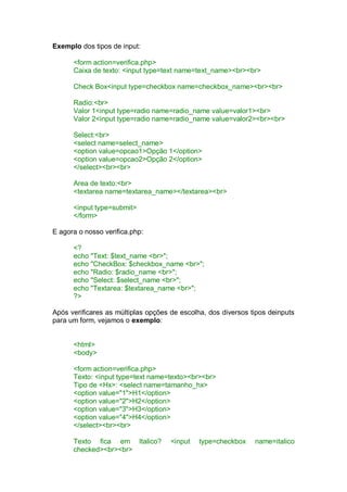 Exemplo dos tipos de input:
<form action=verifica.php>
Caixa de texto: <input type=text name=text_name><br><br>
Check Box<input type=checkbox name=checkbox_name><br><br>
Radio:<br>
Valor 1<input type=radio name=radio_name value=valor1><br>
Valor 2<input type=radio name=radio_name value=valor2><br><br>
Select:<br>
<select name=select_name>
<option value=opcao1>Opção 1</option>
<option value=opcao2>Opção 2</option>
</select><br><br>
Area de texto:<br>
<textarea name=textarea_name></textarea><br>
<input type=submit>
</form>
E agora o nosso verifica.php:
<?
echo "Text: $text_name <br>";
echo "CheckBox: $checkbox_name <br>";
echo "Radio: $radio_name <br>";
echo "Select: $select_name <br>";
echo "Textarea: $textarea_name <br>";
?>
Após verificares as múltiplas opções de escolha, dos diversos tipos deinputs
para um form, vejamos o exemplo:
<html>
<body>
<form action=verifica.php>
Texto: <input type=text name=texto><br><br>
Tipo de <Hx>: <select name=tamanho_hx>
<option value="1">H1</option>
<option value="2">H2</option>
<option value="3">H3</option>
<option value="4">H4</option>
</select><br><br>
Texto fica em Italico? <input type=checkbox name=italico
checked><br><br>
 