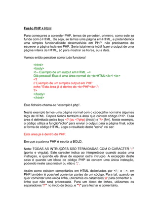 Fusão PHP + Html
Para começares a aprender PHP, temos de perceber, primeiro, como este se
funde com o HTML. Ou seja, se temos uma página em HTML, e pretendemos
uma simples funcionalidade desenvolvida em PHP, não precisamos de
escrever a página toda em PHP. Seria totalmente inútil fazer o output de uma
página inteira de HTML, só para mostrar as horas, ou a data.
Vamos então perceber como tudo funciona!
<html>
<body>
<!-- Exemplo de um output em HTML -->
Olá pessoal! Esta é uma área normal de <b>HTML</b>! <br>
<?
// Exemplo de um simples output em PHP
echo "Esta área já é dentro do <b>PHP</b>.";
?>
</body>
</html>
Este ficheiro chama-se "exemplo1.php".
Neste exemplo temos uma página normal com o cabeçalho normal e algumas
tags de HTML. Depois temos também a área que contem código PHP. Essa
área é delimitada pelas tags <? (ou <?php) (inicio) e ?> (fim). Neste exemplo,
o código utiliza a função"echo" para enviar o output para a página final, sobe
a forma de código HTML. Logo o resultado deste "echo" vai ser:
Esta area já é dentro do PHP.
Em que a palavra PHP é escrita a BOLD.
Nota: TODAS AS INTRUÇÕES SÃO TERMIDADAS COM O CARACTER “;”
(ponto e virgula). Este caracter indica ao interpretador quando acaba uma
instruçao, e quando ele deve de esperar outra intruçao. A excepção deste
caso é quando um bloco de código PHP só contem uma única instrução,
podendo neste caso incluir ou não o ';' .
Assim como existem comentários em HTML delimitados por <!-- e -->, em
PHP também é possível comentar partes de um código. Para tal, quando se
quer comentar uma única linha, utilizamos os caracteres '//' para comentar a
linha que não será processada. Para um bloco de linhas, utilizamos os
separadores "/*" no inicio do bloco, e "*/" para fechar o comentário.
 