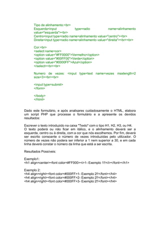 Tipo de alinhamento:<br>
Esquerda<input type=radio name=alinhamento
value="esquerda"><br>
Centro<input type=radio name=alinhamento value="centro"><br>
Direita<input type=radio name=alinhamento value="direita"><br><br>
Cor:<br>
<select name=cor>
<option value="#FF0000">Vermelho</option>
<option value="#00FF00">Verde</option>
<option value="#0000FF">Azul</option>
</select><br><br>
Numero de vezes: <input type=text name=vezes maxlength=2
size=3><br><br>
<input type=submit>
</form>
</body>
</html>
Dado este formulário, e após analisares cuidadosamente o HTML, elabora
um script PHP que processe o formulário e a apresente os devidos
resultados:
Escrever o texto introduzido na caixa "Texto" com o tipo H1, H2, H3, ou H4.
O texto poderá ou não ficar em itálico, e o alinhamento deverá ser a
esquerda, centro ou à direita, com a cor que nós escolhemos. Por fim, deverá
ser escrito consoante o número de vezes introduzidas pelo utilizador. O
número de vezes não podera ser inferior a 1 nem superior a 30, e em cada
linha deverá constar o número da linha que está a ser escrita.
Resultados Possíveis:
Exemplo1:
<h1 align=center><font color=#FF000><i>1- Exemplo 1!!</i></font></h1>
Exemplo 2:
<h4 align=right><font color=#000FF>1- Exemplo 2!!</font></h4>
<h4 align=right><font color=#000FF>2- Exemplo 2!!</font></h4>
<h4 align=right><font color=#000FF>3- Exemplo 2!!</font></h4>
 