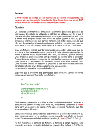 Resumo:
O PHP utiliza os dados de um formulário de forma transparente. Os
campos de um formulário introduzido, fica disponíveis no script PHP
sobe a forma de variáveis com os respectivos valores.
Ficheiros
Os ficheiros permitem-nos armazenar facilmente pequenos pedaços de
informação. O método de utilização é idêntico ao utilizado em C, o que é
bastante simples. Vou apenas fazer uma abordagem aos ficheiros, visto que
é muito mais simples utilizar uma base de dados (como o MySQL) para
armazenar informação do que com os ficheiros. Em todo o caso, para os que
não tem disponível uma base de dados para trabalhar, ou pretendem apenas
armazenar pouca informação, a utilização de ficheiros pode ser o suficiente.
Criar um ficheiro, implica guardar informação no servidor. Logo, para que tal
aconteça, a directoria onde vamos guardar o ficheiro, deve ter permissões de
leitura e escrita (muito importante!). Em Linux, por default, quando criamos
uma directoria, ela fica apenas com permissão de escrita para o utilizador.
Frequentemente existem problemas de permissões, porque os scripts PHP
(com o user id do webserver) não estão autorizados a escrever nesses locais.
Uma maneira simples de resolver o problema é dar modo de leitura/escrita
para todos: chmod a+wr directoria (para uma solução mais
personalizada, consultar o manual do chmod).
Supondo que o problema das permissões está resolvido, vamos ver como
podemos armazenar informação num ficheiro:
<?
$str="Isto é um teste";
$ficheiro=fopen("teste.txt","w");
fputs($ficheiro, $str);
fclose($ficheiro);
?>
Basicamente, o que este script faz, é abrir um ficheiro de nome "teste.txt" e
armazena lá dentro a string $str. Para tal, inicialmente utilizamos o fopen
para abrir um ponteiro de escrita ("w") para o ficheiro "teste.txt", que fica
armazenado em $ficheiro.
Este ponteiro serve para podermos trabalhar com o conteúdo do ficheiro, ou
seja, podemos escrever no ponteiro, e esta operação terá efeito no ficheiro
em si. Para escrever no ficheiro utilizamos a função fputs (File PUT String).
No fim fechamos o ponteiro do ficheiro, e termina o script. Quando esta
operação acontece, conteúdo do ficheiro é gravado. Por default, o PHP fecha
 