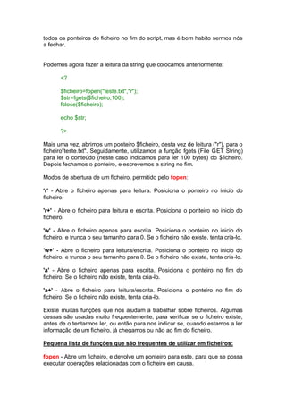 todos os ponteiros de ficheiro no fim do script, mas é bom habito sermos nós
a fechar.
Podemos agora fazer a leitura da string que colocamos anteriormente:
<?
$ficheiro=fopen("teste.txt","r");
$str=fgets($ficheiro,100);
fclose($ficheiro);
echo $str;
?>
Mais uma vez, abrimos um ponteiro $ficheiro, desta vez de leitura ("r"), para o
ficheiro"teste.txt". Seguidamente, utilizamos a função fgets (File GET String)
para ler o conteúdo (neste caso indicamos para ler 100 bytes) do $ficheiro.
Depois fechamos o ponteiro, e escrevemos a string no fim.
Modos de abertura de um ficheiro, permitido pelo fopen:
'r' - Abre o ficheiro apenas para leitura. Posiciona o ponteiro no inicio do
ficheiro.
'r+' - Abre o ficheiro para leitura e escrita. Posiciona o ponteiro no inicio do
ficheiro.
'w' - Abre o ficheiro apenas para escrita. Posiciona o ponteiro no inicio do
ficheiro, e trunca o seu tamanho para 0. Se o ficheiro não existe, tenta cria-lo.
'w+' - Abre o ficheiro para leitura/escrita. Posiciona o ponteiro no inicio do
ficheiro, e trunca o seu tamanho para 0. Se o ficheiro não existe, tenta cria-lo.
'a' - Abre o ficheiro apenas para escrita. Posiciona o ponteiro no fim do
ficheiro. Se o ficheiro não existe, tenta cria-lo.
'a+' - Abre o ficheiro para leitura/escrita. Posiciona o ponteiro no fim do
ficheiro. Se o ficheiro não existe, tenta cria-lo.
Existe muitas funções que nos ajudam a trabalhar sobre ficheiros. Algumas
dessas são usadas muito frequentemente, para verificar se o ficheiro existe,
antes de o tentarmos ler, ou então para nos indicar se, quando estamos a ler
informação de um ficheiro, já chegamos ou não ao fim do ficheiro.
Pequena lista de funções que são frequentes de utilizar em ficheiros:
fopen - Abre um ficheiro, e devolve um ponteiro para este, para que se possa
executar operações relacionadas com o ficheiro em causa.
 