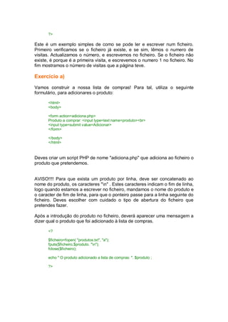 ?>
Este é um exemplo simples de como se pode ler e escrever num ficheiro.
Primeiro verificamos se o ficheiro já existe, e se sim, lêmos o numero de
visitas. Actualizamos o número, e escrevemos no ficheiro. Se o ficheiro não
existe, é porque é a primeira visita, e escrevemos o numero 1 no ficheiro. No
fim mostramos o número de visitas que a página teve.
Exercício a)
Vamos construir a nossa lista de compras! Para tal, utiliza o seguinte
formulário, para adicionares o produto:
<html>
<body>
<form action=adiciona.php>
Produto a comprar: <input type=text name=produto><br>
<input type=submit value=Adicionar>
</form>
</body>
</html>
Deves criar um script PHP de nome "adiciona.php" que adiciona ao ficheiro o
produto que pretendemos.
AVISO!!!! Para que exista um produto por linha, deve ser concatenado ao
nome do produto, os caracteres "n" . Estes caracteres indicam o fim de linha,
logo quando estamos a escrever no ficheiro, mandamos o nome do produto e
o caracter de fim de linha, para que o ponteiro passe para a linha seguinte do
ficheiro. Deves escolher com cuidado o tipo de abertura do ficheiro que
pretendes fazer.
Após a introdução do produto no ficheiro, deverá aparecer uma mensagem a
dizer qual o produto que foi adicionado à lista de compras.
<?
$ficheiro=fopen( "produtos.txt", "a");
fputs($ficheiro,$produto. "n");
fclose($ficheiro);
echo " O produto adicionado a lista de compras: ". $produto ;
?>
 