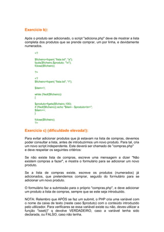 Exercício b):
Após o produto ser adicionado, o script "adiciona.php" deve de mostrar a lista
completa dos produtos que se prende comprar, um por linha, e devidamente
numerados.
<?
$ficheiro=fopen( "lista.txt", "a");
fputs($ficheiro,$produto. "n");
fclose($ficheiro);
?>
<?
$ficheiro=fopen( "lista.txt", "r");
$item=1;
while (!feof($ficheiro))
{
$produto=fgets($ficheiro,100);
if (!feof($ficheiro)) echo "$item - $produto<br>";
$item++;
}
fclose($ficheiro);
?>
Exercício c) (dificuldade elevada!):
Para evitar adicionar produtos que já estavam na lista de compras, devemos
poder consultar a lista, antes de introduzirmos um novo produto. Para tal, cria
um novo script independente. Este deverá ser chamado de "compras.php"
e deve respeitar os seguintes critérios:
Se não existe lista de compras, escreve uma mensagem a dizer "Não
existem compras a fazer", e mostra o formulário para se adicionar um novo
produto.
Se a lista de compras existe, escreve os produtos (numerados) já
adicionados, que pretendemos comprar, seguido do formulário para se
adicionar um novo produto.
O formulário faz a submissão para o próprio "compras.php", e deve adicionar
um produto a lista de compras, sempre que se este seja introduzido.
NOTA: Relembro que APÓS se faz um submit, o PHP cria uma variável com
o nome da caixa de texto (neste caso $produto) com o conteúdo introduzido
pelo utilizador. Para verificares se essa variável existe ou não, deves utilizar a
função "isset()" q devolve VERDADEIRO, caso a variável tenha sido
declarada, ou FALSO, caso não tenha.
 