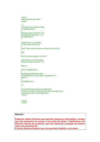 <html>
<title>compras.php</title>
<body>
<?
//introducao do produto na lista
if (isset($produto))
{
$ficheiro=fopen( "lista.txt", "a");
fputs($ficheiro,$produto. "n");
fclose($ficheiro);
}
//existencia ou nao de lista
if (!file_exists( "lista.txt"))
{
echo " Nao existem compras a fazer!<br><br><br>";
}
else
{
echo "Lista de compras:<br><br>";
//abre ficheiro e le informacao
$ficheiro=fopen( "lista.txt", "r");
$item=1;
while (!feof($ficheiro))
{
$produto=fgets($ficheiro,100);
if (!feof($ficheiro)) echo "$item - $produto<br>";
$item++;
}
fclose($ficheiro);
}
?>
<form action=compras.php method=get>
Produto a comprar:<input type=text name=produto><br>
<input type=submit value=Adicionar>
</form>
</body>
</html>
Resumo:
Podemos utilizar ficheiros para guardar pequenas informações, sempre
que não possamos ter acesso a uma base de dados. Trabalhamos nos
ficheiros através de ponteiros, que vão indicando a posição do ficheiro
onde nos encontramos.
E temos diversas funções que nos permitem trabalhar com estes.
 