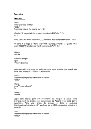 Exercícios
Exercício 1
<html>
<title>Exercicio 1</title>
<body>
A primeira linha e <u>normal</u>. <br>
<? echo " A segunda linha ja e escrita pelo <b>PHP</b>." ; ?>
<br>
Nisto, vem uma <font color=#FF0000>terceira mais complexa</font>... <br>
<? echo " E logo a <font color=#00FF00>seguir</font>, a quarta <font
color=#0000FF>ainda mais</font> complicada!" ; ?><br>
</body>
</html>
Primeiros Scripts
Tipos
Primeiro Exemplo
Neste exemplo, criaremos um script com uma saída simples, que servirá para
testar se a instalação foi feita correctamente:
<html>
<head><title>Aprender PHP</title></head>
<body>
<?php
echo "Primeiro Script";
?>
</body>
</html>
Copia este código para um documento do notepad e grava como
"primeiro.php3" no directório de documentos do Apache (ou o Web Server
escolhido). Abra uma janela do browser e digite o endereço
"http://localhost/primeiro.php3". Verifique se o HTML da página exibida é o
seguinte:
<html>
<head><title>Aprender PHP</title></head>
<body>
 