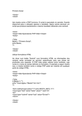 Primeiro Script
</body>
</html>
Isto mostra como o PHP funciona. O script é executado no servidor, ficando
disponível para o utilizador apenas o resultado. Agora vamos escrever um
script que produza exactamente o mesmo resultado utilizando uma variável:
<html>
<head><title>Aprendendo PHP</title></head>
<body>
<?php
$texto = "Primeiro Script";
echo $texto;
?>
</body>
</html>
Utilizar formulários HTML
Ao clicar num botão "Submit" num formulário HTML as informações dos
campos serão enviadas ao servidor especificado para que possa ser
produzida uma resposta. O PHP trata esses valores como variáveis, cujo
nome é o nome do campo definido no formulário. O exemplo a seguir mostra
isso, e mostra também como o código PHP pode ser inserido em qualquer
parte do código HTML:
<html>
<head><title>Aprendendo PHP</title></head>
<body>
<?php
if ($texto != "")
echo "Você digitou "$texto"<br><br>";
?>
<form method=post action="<? echo $PATH_INFO; ?>">
<input type="text" name="texto" value="" size=10>
<br>
<input type="submit" name="sub" value="Enviar!">
</form>
</body>
</html>
 