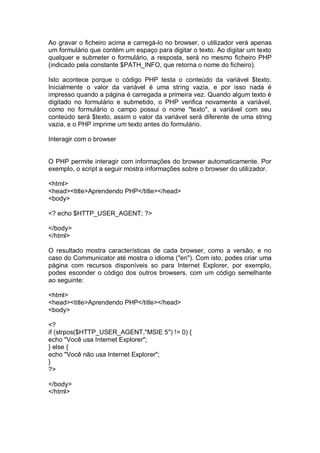 Ao gravar o ficheiro acima e carregá-lo no browser, o utilizador verá apenas
um formulário que contém um espaço para digitar o texto. Ao digitar um texto
qualquer e submeter o formulário, a resposta, será no mesmo ficheiro PHP
(indicado pela constante $PATH_INFO, que retorna o nome do ficheiro).
Isto acontece porque o código PHP testa o conteúdo da variável $texto.
Inicialmente o valor da variável é uma string vazia, e por isso nada é
impresso quando a página é carregada a primeira vez. Quando algum texto é
digitado no formulário e submetido, o PHP verifica novamente a variável,
como no formulário o campo possui o nome "texto", a variável com seu
conteúdo será $texto, assim o valor da variável será diferente de uma string
vazia, e o PHP imprime um texto antes do formulário.
Interagir com o browser
O PHP permite interagir com informações do browser automaticamente. Por
exemplo, o script a seguir mostra informações sobre o browser do utilizador.
<html>
<head><title>Aprendendo PHP</title></head>
<body>
<? echo $HTTP_USER_AGENT; ?>
</body>
</html>
O resultado mostra características de cada browser, como a versão, e no
caso do Communicator até mostra o idioma ("en"). Com isto, podes criar uma
página com recursos disponíveis so para Internet Explorer, por exemplo,
podes esconder o código dos outros browsers, com um código semelhante
ao seguinte:
<html>
<head><title>Aprendendo PHP</title></head>
<body>
<?
if (strpos($HTTP_USER_AGENT,"MSIE 5") != 0) {
echo "Você usa Internet Explorer";
} else {
echo "Você não usa Internet Explorer";
}
?>
</body>
</html>
 