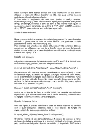 Neste exemplo, será apenas exibido um texto informando se está sendo
utilizado o Microsoft Internet Explorer ou não, mas para outras funções
poderia ser utilizado algo semelhante.
É bom notar o surgimento de mais uma função no código anterior:
strpos(string1,string2). Essa função retorna a posição da primeira aparição de
string2 em string1, contando a partir de zero, e não retorna valor algum se
não ocorrer. Assim, para testar se a string $HTTP_USER_AGENT contém a
string "MSIE", basta testar se strpos devolve algum valor.
Aceder a Base de Dados
Neste documento todos os exemplos referentes a acesso de base de dados
utilizarão o gerenciador de base de dados MySQL, que pode ser copiado
gratuitamente no site http://www.mysql.org.
Para interagir com uma base de dados SQL existem três comandos básicos
que devem ser utilizados: um que faz a ligação com o servidor de base de
dados, um que seleciona a base de dados a ser utilizada e um terceiro que
executa uma "query" SQL.
Ligação com o servidor
A ligação com o servidor de base de dados mySQL em PHP é feita através
do comando mysql_connect, que tem a seguinte sintaxe:
int mysql_connect(string /*host [:porta]*/ , string /*login*/ , string /*senha*/ );
Os parâmetros são bastante simples: o endereço do servidor(host), o nome
do utilizador (login) e a senha de ligação. A função retorna um valor inteiro,
que é o identificador da ligação estabelecida e deverá ser armazenado numa
variável para ser utilizado depois. No nosso exemplo, temos como servidor
de base de dados a mesma máquina que corre o servidor http, como login o
utilizador "root" e senha "phppwd":
$ligacao = mysql_connect("localhost", "root", "phppwd");
Assim, se a ligação for bem sucedida (existir um servidor no endereço
especificado que possua o utilizador com a senha fornecida), o identificador
da ligação fica armazenado na variável $ligação.
Seleção do base de dados
Uma vez ligado, é preciso selecionar o base de dados existente no servidor
com o qual desejamos trabalhar. Isso é feito através da função int
mysql_select_db, que possui a seguinte sintaxe:
int mysql_select_db(string /*nome_base*/, int /*ligacao*/ );
O valor de retorno é 0 se o comando falhar, e 1 no caso de sucesso. O nome
da base de dados a selecionar é o primeiro parâmetro fornecido, seguido
pelo identificador da ligação. Se este for omitido, o interpretador PHP tentará
 
